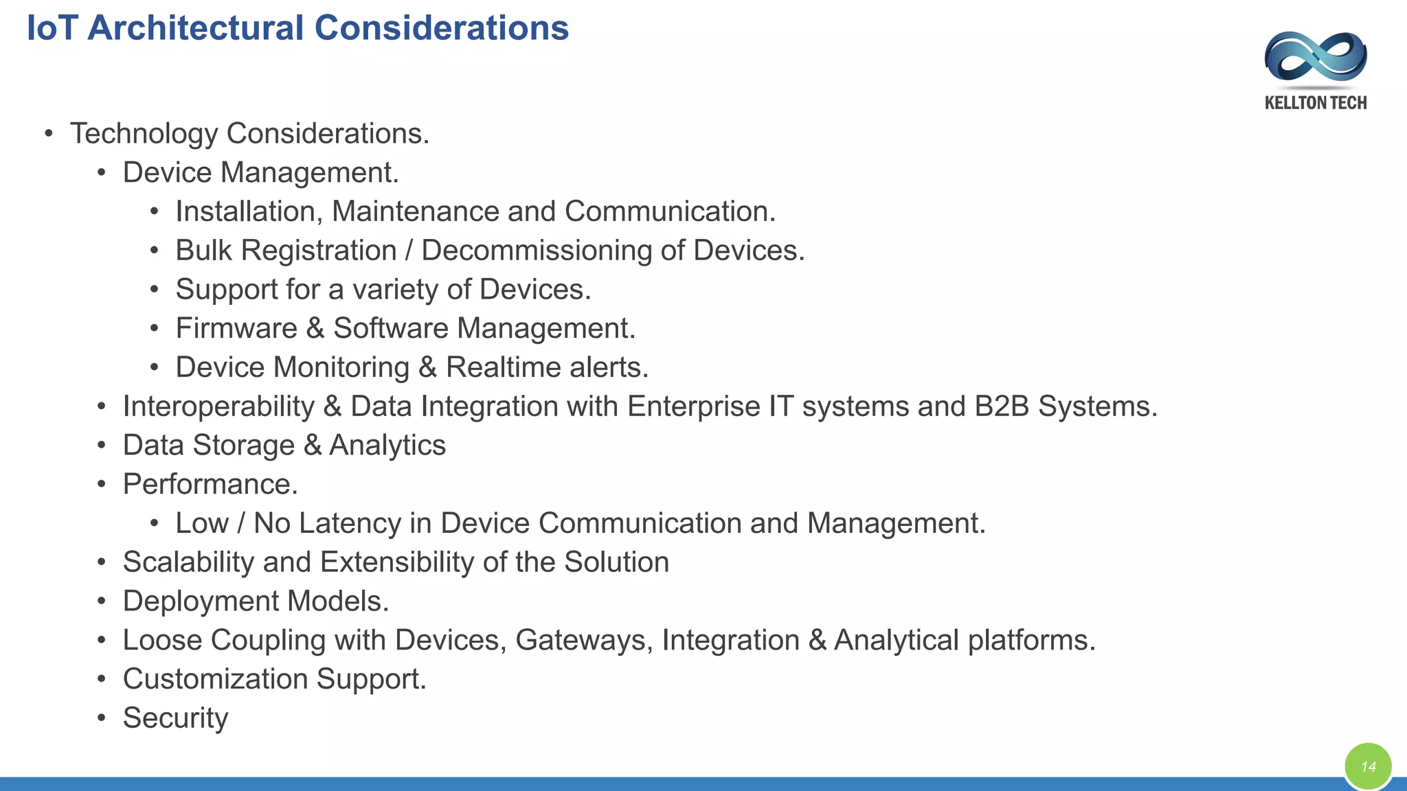 IoT Architectural Considerations
14
• Technology Considerations.
• Device Management.
• Installation, Maintenance and Communication.
• Bulk Registration / Decommissioning of Devices.
• Support for a variety of Devices.
• Firmware & Software Management.
• Device Monitoring & Realtime alerts.
• Interoperability & Data Integration with Enterprise IT systems and B2B Systems.
• Data Storage & Analytics
• Performance.
• Low / No Latency in Device Communication and Management.
• Scalability and Extensibility of the Solution
• Deployment Models.
• Loose Coupling with Devices, Gateways, Integration & Analytical platforms.
• Customization Support.
• Security
 