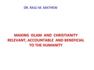 MAKING  ISLAM  AND  CHRISTIANITY RELEVANT, ACCOUNTABLE  AND BENEFICIAL TO THE HUMANITY DR. RAJU M. MATHEW 