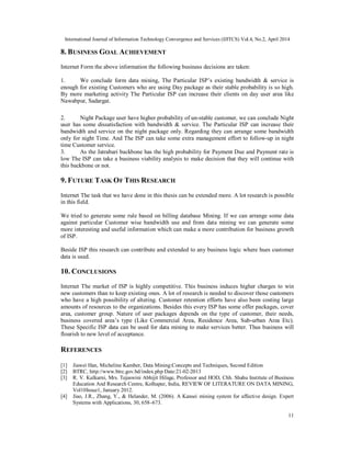 International Journal of Information Technology Convergence and Services (IJITCS) Vol.4, No.2, April 2014
11
8. BUSINESS GOAL ACHIEVEMENT
Internet Form the above information the following business decisions are taken:
1. We conclude form data mining, The Particular ISP’s existing bandwidth & service is
enough for existing Customers who are using Day package as their stable probability is so high.
By more marketing activity The Particular ISP can increase their clients on day user area like
Nawabpur, Sadargat.
2. Night Package user have higher probability of un-stable customer, we can conclude Night
user has some dissatisfaction with bandwidth & service. The Particular ISP can increase their
bandwidth and service on the night package only. Regarding they can arrange some bandwidth
only for night Time. And The ISP can take some extra management effort to follow-up in night
time Customer service.
3. As the Jatrabari backbone has the high probability for Payment Due and Payment rate is
low The ISP can take a business viability analysis to make decision that they will continue with
this backbone or not.
9. FUTURE TASK OF THIS RESEARCH
Internet The task that we have done in this thesis can be extended more. A lot research is possible
in this field.
We tried to generate some rule based on billing database Mining. If we can arrange some data
against particular Customer wise bandwidth use and from data mining we can generate some
more interesting and useful information which can make a more contribution for business growth
of ISP.
Beside ISP this research can contribute and extended to any business logic where hues customer
data is used.
10. CONCLUSIONS
Internet The market of ISP is highly competitive. This business induces higher charges to win
new customers than to keep existing ones. A lot of research is needed to discover those customers
who have a high possibility of altering. Customer retention efforts have also been costing large
amounts of resources to the organizations. Besides this every ISP has some offer packages, cover
area, customer group. Nature of user packages depends on the type of customer, their needs,
business covered area’s type (Like Commercial Area, Residence Area, Sub-urban Area Etc).
These Specific ISP data can be used for data mining to make services better. Thus business will
flourish to new level of acceptance.
REFERENCES
[1] Jiawei Han, Micheline Kamber, Data Mining:Concepts and Techniques, Second Edition
[2] BTRC, http://www.btrc.gov.bd/index.php Date:21-02-2013
[3] R. V. Kulkarni, Mrs. Tejaswini Abhijit Hilage, Professor and HOD, Chh. Shahu Institute of Business
Education And Research Centre, Kolhapur, India, REVIEW OF LITERATURE ON DATA MINING,
Vol10Issue1, January 2012.
[4] Jiao, J.R., Zhang, Y., & Helander, M. (2006). A Kansei mining system for affective design. Expert
Systems with Applications, 30, 658–673.
 