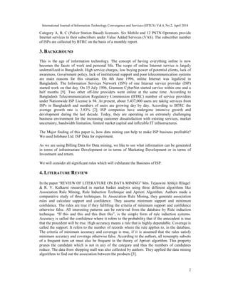 International Journal of Information Technology Convergence and Services (IJITCS) Vol.4, No.2, April 2014
2
Category A, B, C (Police Station Based) licensees. Six Mobile and 12 PSTN Operators provide
Internet services to their subscribers under Value Added Services (VAS). The subscriber number
of ISPs are collected by BTRC on the basis of a monthly report.
3. BACKGROUND
This is the age of information technology. The concept of having everything online is now
becomes the facets of work and personal life. The scope of online Internet service is largely
underutilized in Bangladesh. High service charges, low buying power of potential clients, lack of
awareness, Government policy, lack of institutional support and poor telecommunication systems
are main reasons for this situation. On 4th June 1996, online Internet was legalized in
Bangladesh. The Information Services Network (ISN) of one Internet service provider (ISP)
started work on that day. On 15 July 1996, Grameen CyberNet started service within one and a
half months [9]. Two other off-line providers went online at the same time. According to
Bangladesh Telecommunication Regulatory Commission (BTRC) number of service providers
under Nationwide ISP License is 94. At present, about 5,437,000 users are taking services from
ISPs in Bangladesh and numbers of users are growing day by day. According to BTRC the
average growth rate is 3.83% [2]. ISP companies have undergone intensive growth and
development during the last decade. Today, they are operating in an extremely challenging
business environment for the increasing customer dissatisfaction with existing services, market
uncertainty, bandwidth limitation, limited market capital and inflexible IT infrastructures.
The Major finding of this paper is, how data mining can help to make ISP business profitable?
We used Infobase Ltd. ISP Data for experiment.
As we are using Billing Data for Data mining, we like to see what information can be generated
in terms of infrastructure Development or in terms of Marketing Development or in terms of
Investment and return.
We will consider all significant rules which will exhilarate the Business of ISP.
4. LITERATURE REVIEW
In the paper “REVIEW OF LITERATURE ON DATA MINING” Mrs. Tejaswini Abhijit Hilage1
& R. V. Kulkarni researched in market basket analysis using three different algorithms like
Association Rule Mining, Rule Induction Technique and Apriori Algorithm. Authors made a
comparative study of three techniques. In Association Rule Mining, they generate association
rules and calculate support and confidence. They assume minimum support and minimum
confidence. The rules are true if they fulfilling the criteria of minimum support and confidence
otherwise false. All interesting patterns can be retrieved from the database by Rule induction
technique. “If this and this and this then this”, is the simple form of rule induction systems.
Accuracy is called the confidence where it refers to the probability that if the antecedent is true
that the precedent will be true. High accuracy means a rule that is highly dependable. Coverage is
called the support. It refers to the number of records where the rule applies to, in the database.
The criteria of minimum accuracy and coverage is true, if it is assumed that the rules satisfy
minimum accuracy and coverage otherwise false. According to the authors, all nonempty subsets
of a frequent item set must also be frequent in the theory of Apriori algorithm. This property
prunes the candidate which is not in any of the category and thus the numbers of candidates
reduce. The data from shopping mall was also collected by authors. They applied the data mining
algorithms to find out the association between the products [3].
 