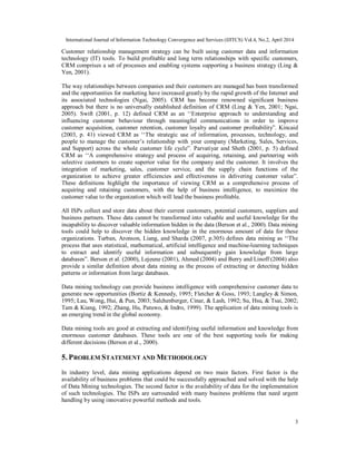 International Journal of Information Technology Convergence and Services (IJITCS) Vol.4, No.2, April 2014
3
Customer relationship management strategy can be built using customer data and information
technology (IT) tools. To build profitable and long term relationships with specific customers,
CRM comprises a set of processes and enabling systems supporting a business strategy (Ling &
Yen, 2001).
The way relationships between companies and their customers are managed has been transformed
and the opportunities for marketing have increased greatly by the rapid growth of the Internet and
its associated technologies (Ngai, 2005). CRM has become renowned significant business
approach but there is no universally established definition of CRM (Ling & Yen, 2001; Ngai,
2005). Swift (2001, p. 12) defined CRM as an ‘‘Enterprise approach to understanding and
influencing customer behaviour through meaningful communications in order to improve
customer acquisition, customer retention, customer loyalty and customer profitability”. Kincaid
(2003, p. 41) viewed CRM as ‘‘The strategic use of information, processes, technology, and
people to manage the customer’s relationship with your company (Marketing, Sales, Services,
and Support) across the whole customer life cycle”. Parvatiyar and Sheth (2001, p. 5) defined
CRM as ‘‘A comprehensive strategy and process of acquiring, retaining, and partnering with
selective customers to create superior value for the company and the customer. It involves the
integration of marketing, sales, customer service, and the supply chain functions of the
organization to achieve greater efficiencies and effectiveness in delivering customer value”.
These definitions highlight the importance of viewing CRM as a comprehensive process of
acquiring and retaining customers, with the help of business intelligence, to maximize the
customer value to the organization which will lead the business profitable.
All ISPs collect and store data about their current customers, potential customers, suppliers and
business partners. These data cannot be transformed into valuable and useful knowledge for the
incapability to discover valuable information hidden in the data (Berson et al., 2000). Data mining
tools could help to discover the hidden knowledge in the enormous amount of data for these
organizations. Turban, Aronson, Liang, and Sharda (2007, p.305) defines data mining as ‘‘The
process that uses statistical, mathematical, artificial intelligence and machine-learning techniques
to extract and identify useful information and subsequently gain knowledge from large
databases”. Berson et al. (2000), Lejeune (2001), Ahmed (2004) and Berry and Linoff (2004) also
provide a similar definition about data mining as the process of extracting or detecting hidden
patterns or information from large databases.
Data mining technology can provide business intelligence with comprehensive customer data to
generate new opportunities (Bortiz & Kennedy, 1995; Fletcher & Goss, 1993; Langley & Simon,
1995; Lau, Wong, Hui, & Pun, 2003; Salchenberger, Cinar, & Lash, 1992; Su, Hsu, & Tsai, 2002;
Tam & Kiang, 1992; Zhang, Hu, Patuwo, & Indro, 1999). The application of data mining tools is
an emerging trend in the global economy.
Data mining tools are good at extracting and identifying useful information and knowledge from
enormous customer databases. These tools are one of the best supporting tools for making
different decisions (Berson et al., 2000).
5. PROBLEM STATEMENT AND METHODOLOGY
In industry level, data mining applications depend on two main factors. First factor is the
availability of business problems that could be successfully approached and solved with the help
of Data Mining technologies. The second factor is the availability of data for the implementation
of such technologies. The ISPs are surrounded with many business problems that need urgent
handling by using innovative powerful methods and tools.
 