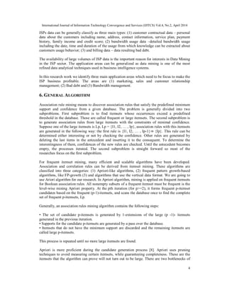 International Journal of Information Technology Convergence and Services (IJITCS) Vol.4, No.2, April 2014
4
ISPs data can be generally classify as three main types: (1) customer contractual data – personal
data about the customers including name, address, contact information, service plan, payment
history, family income and credit score; (2) bandwidth usage data –detailed bandwidth usage
including the date, time and duration of the usage from which knowledge can be extracted about
customers usage behavior; (3) and billing data – data resulting bad debt.
The availability of large volumes of ISP data is the important reason for interests in Data Mining
in the ISP sector. The application areas can be generalized as data mining is one of the most
refined data analytical techniques used in business intelligence systems.
In this research work we identify three main application areas which need to be focus to make the
ISP business profitable. The areas are (1) marketing, sales and customer relationship
management; (2) Bad debt and (3) Bandwidth management.
6. GENERAL ALGORITHM
Association rule mining means to discover association rules that satisfy the predefined minimum
support and confidence from a given database. The problem is generally divided into two
subproblems. First subproblem is to find itemsets whose occurrences exceed a predefined
threshold in the database. Those are called frequent or large itemsets. The second subproblem is
to generate association rules from large itemsets with the constraints of minimal confidence.
Suppose one of the large itemsets is Lp, Lp = {I1, I2, … , Ip}, association rules with this itemsets
are generated in the following way: the first rule is {I1, I2, … , Ip-1}⇒ {Ip}. This rule can be
determined either interesting or not by checking the confidence. Other rules are generated by
deleting the last items in the antecedent and inserting it to the consequent. To determine the
interestingness of them, confidences of the new rules are checked. Until the antecedent becomes
empty, the processes iterated. The second subproblem is straight forward so most of the
researches focus on the first subproblem.
For frequent itemset mining, many efficient and scalable algorithms have been developed.
Association and correlation rules can be derived from itemset mining. These algorithms are
classified into three categories: (1) Apriori-like algorithms, (2) frequent pattern growth-based
algorithms, like FP-growth (3) and algorithms that use the vertical data format. We are going to
use Ariori algorithm for our research. In Apriori algorithm, mining is applied on frequent itemsets
for Boolean association rules. All nonempty subsets of a frequent itemset must be frequent is the
level-wise mining Apriori property. At the pth iteration (for p>=2), it forms frequent p-itemset
candidates based on the frequent (p-1)-itemsets, and scans the database once to find the complete
set of frequent p-itemsets, Lp.
Generally, an association rules mining algorithm contains the following steps:
• The set of candidate p-itemsets is generated by 1-extensions of the large (p -1)- itemsets
generated in the previous iteration.
• Supports for the candidate p-itemsets are generated by a pass over the database.
• Itemsets that do not have the minimum support are discarded and the remaining itemsets are
called large p-itemsets.
This process is repeated until no more large itemsets are found.
Apriori is more proficient during the candidate generation process [8]. Apriori uses pruning
techniques to avoid measuring certain itemsets, while guaranteeing completeness. These are the
itemsets that the algorithm can prove will not turn out to be large. There are two bottlenecks of
 
