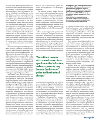 WIM NAUDÉ is Dean Director, Research Director, 
and Professor of Development Economics and 
Entrepreneurship at Maastricht School of 
Management and also Professorial Fellow at the 
Maastricht School of Governance, University of 
Maastricht and at UNU-MERIT. Previously, 
he was Senior Research Fellow at UNU-WIDER 
in Helsinki. 
ADAM SZIRMAI is Professorial Fellow at 
UNUMERIT and Professor of Development 
Economics at the Maastricht Graduate School 
of Governance, University of Maastricht. 
MakingIt 23 
are often absent. With fragmented, small and 
uncertain markets there is often insufficient 
incentive for entrepreneurs to innovate. 
Where markets are restricted because of bar-riers 
to trade (either natural barriers such as 
lack of infrastructure or man-made barriers) 
it is difficult for innovations to spread. 
Through the ages, international trade has ex-posed 
traders and merchants to new ideas, 
and technologies. This is one of the reasons 
why trade functions as an engine of growth. 
Where markets are restricted by inappropri-ate 
regulations or strangled by predatory gov-ernments 
or monopolies, there is no 
incentive for entrepreneurs to introduce in-novations 
that are new to the firm. And where 
inappropriate property rights and contract 
enforcement makes any returns on innova-tive 
activity risky, there will be little incentive 
for entrepreneurs to invest in innovations, 
new to the domestic market or new to the 
world. 
While broadening the market may be one 
of the necessary conditions for innovation, it 
will often not be sufficient. The reason is that 
innovation is increasingly knowledge and 
skill-intensive. Because of the positive exter-nalities 
inherent in investment in knowledge, 
technological advance and human capital, 
public policy has been increasingly recog-nized 
as having an important complementary 
role to play in fostering entrepreneurial in-novation. 
Innovation requires not only highly 
knowledgeable, experienced, and skilled en-trepreneurs, 
but also highly skilled labour. 
Thus, educational policies and capability-building 
are important public policies. 
Without the latter, well-meaning donor 
and development organization policies may 
fail to stimulate innovation. For instance, 
trade liberalization is often prescribed for 
small developing countries as a development 
strategy, assuming that knowledge will auto-matically 
and without friction flow to these 
countries, not taking into account the need 
for absorptive capacity. Donors often promote 
competition through private sector develop-ment 
programmes, not realizing that with too 
much competition, there may be little oppor-tunity 
for entrepreneurs to recoup invest-ments 
in innovative activities, particularly if 
domestic financial markets are underdevel-oped 
and entrepreneurs have to finance in-novation 
out of profits. Thus, in the absence 
of careful government interventions and poli-cies, 
the operation of markets may result in 
underinvestment in knowledge and innova-tion. 
Nowadays, ‘innovation policy’ and ‘na-tional 
innovation systems’ have become a 
standard part of the economic growth dis-course 
in both advanced and developing 
economies. 
The interplay between market develop-ment, 
systems of innovation and government 
science, technology and innovation policies is 
an important theme of this book. For in-stance, 
Sunil Mani shows that in India the 
emergence of private institutions and initia-tives 
to complement government support 
programmes for innovation, as well as an in-creased 
availability of skilled labour, were es-sential 
for the fast growth of the country’s ICT 
sector. 
Many developing country governments 
have in recent years attempted to overcome 
some of the weaknesses in the institutional 
environments by supporting business incu-bators. 
Semih Akçomak provides a discussion 
of incubators as tool for innovation in devel-oping 
countries. He proposes eight dimen-sions 
of a good incubator policy, including 
clarity of mission and purpose; clear selection, 
entry and exit criteria; managerial capacity 
and incubator management skills; engage-ment 
in constant monitoring and perform-ance 
evaluation of participating firms; 
strategic selection of services; minimization 
of start up costs and red tape; a focus on in-tangible 
services rather than tangible services 
such as office space or infrastructure; promo-tion 
of networking as a deliberate strategy; 
and lastly, financial sustainability. 
Finally, there is the puzzle of how many en-trepreneurs 
succeeded in innovating in often 
deeply adverse environments, characterized 
by overregulation, high cost of doing busi-ness, 
weak enforcement of property rights, 
poor capital markets and underdeveloped 
markets. India is a case in point, as discussed 
by Suma Athreye. In India it seems, adversity 
promoted creativity. She finds that the very 
success of the software industry was a source 
of subsequent improvement in the institu-tional 
environment – not brought about by 
government taking the lead, but byinstitu-tional 
entrepreneurship. As she puts it, the 
“impetus for institutional reform has not 
come from government, international institu-tions 
or their advisors, but primarily from the 
business sector itself.” 
There are three general lessons from our 
book. First, the impact of innovation is im-portant 
across countries and institutional con-texts. 
Entrepreneurs in developing countries 
provide innovations that are important for 
firm and country growth. Innovation can play 
an important role in catch-up and growth in a 
global economy. This is so, first and foremost, 
through the varied innovations of local entre-preneurs, 
but also through the role of entre-preneurs 
in advanced countries where 
innovations are generated and applied in tode-veloping 
country context. 
Second, large and small firms can be 
equally innovative, but in different ways. In our 
book there is a strong emphasis on small and 
medium enterprises, as these predominate in 
developing (and many advanced) countries but 
which also face particular constraints to inno-vation. 
Often such small firms contribute to 
growth, but not optimally, since they lack in-novativeness. 
Here, characteristics of the en-trepreneur 
(education, age, experience, 
networks), the region (location), and the sector 
(technological intensity) were identified to be 
important determinants of innovation. 
Third, the policy and institutional environ-ment 
is an important determinant of entre-preneurs’ 
innovative behaviour. Governments 
need to support innovation directly and indi-rectly. 
This can take many forms – from 
reform of the environment for doing business, 
to providing venture capital, to tapping into 
migrant workers and diasporas, provision of 
technical and managerial education, infra-structure, 
and state–private sector partner-ships. 
Sometimes, even an adverse 
environment can spur innovative behaviour, 
and entrepreneurs may become the drivers of 
policy and institutional change. 
“Sometimes, even an 
adverse environment can 
spur innovative behaviour, 
and entrepreneurs may 
become the drivers of 
policy and institutional 
change. “ 
 