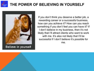 THE POWER OF BELIEVING IN YOURSELF 
If you don’t think you deserve a better job, a 
rewarding career or a successful business, 
how can you achieve it? How can you reach 
something if you don’t feel you can have it? If 
I don’t believe in my business, then it’s not 
likely that I’ll attract clients who want to work 
with me. It’s also not likely that I’ll be 
successful if I don’t believe it’s possible for 
me. 
 