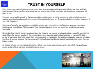 TRUST IN YOURSELF 
Even though you may not be good at everything, take time developing what you need to learn and your world will 
change rapidly. Never run from what you know you need to learn. Face your fears and doubts and new worlds will 
open to you. 
If you did not do well in school, or if you were not the most popular, or you’re not good at math, or whatever other 
reasons you have to sell yourself short—none of it matters in the long run. Those so-called shortcomings only count if 
you think they count. 
For those of you who are considering embarking on your own financial journey of success, you may have some 
doubts about your abilities. All I can say is: Trust that you have everything you need right now to be successful 
financially. 
Remember that the only person who determines the thoughts you choose to believe in about yourself is you. So, the 
reward from the journey is not only the freedom that money buys but also the trust you gain in yourself. My best 
advice is to prepare daily to be bigger than your smallness. In my opinion, the reason most people stop and turn back 
from their dreams is because the tiny person with the loud voice found inside each of us wields more power than our 
bigger person. 
All it takes to bring out your natural, God-given gifts is your desire, determination, and a deep faith that you have a 
genius and a gift that is unique and that the world needs. 
 