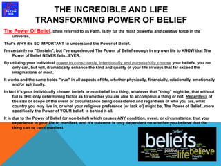 THE INCREDIBLE AND LIFE 
TRANSFORMING POWER OF BELIEF 
The Power Of Belief, often referred to as Faith, is by far the most powerful and creative force in the 
universe. 
That's WHY it's SO IMPORTANT to understand the Power of Belief. 
I'm certainly no "Einstein", but I've experienced The Power of Belief enough in my own life to KNOW that The 
Power of Belief NEVER fails...EVER. 
By utilizing your individual power to consciously, intentionally and purposefully choose your beliefs, you not 
only can, but will, dramatically enhance the kind and quality of your life in ways that far exceed the 
imaginations of most. 
It works and the same holds "true" in all aspects of life, whether physically, financially, relationally, emotionally 
and/or spiritually. 
In fact it's your individually chosen beliefs or non-belief in a thing, whatever that "thing" might be, that without 
fail is THE only determining factor as to whether you are able to accomplish a thing or not. Regardless of 
the size or scope of the event or circumstance being considered and regardless of who you are, what 
country you may live in, or what your religious preference (or lack of) might be, The Power of Belief...more 
specifically the Power of YOUR belief, is behind it all. 
It is due to the Power of Belief (or non-belief) which causes ANY condition, event, or circumstance, that you 
experience in your life to manifest, and it's outcome is only dependent on whether you believe that the 
thing can or can't manifest. 
 
