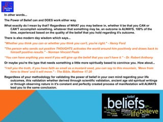 In other words... 
The Power of Belief can and DOES work either way. 
What exactly do I mean by that? Regardless of WHAT you may believe in, whether it be that you CAN or 
CAN'T accomplish something, whatever that something may be, an outcome is ALWAYS, 100% of the 
time, experienced based on the quality of the belief that you hold regarding it's outcome. 
There is also modern day wisdom which says... 
"Whether you think you can or whether you think you can't, you're right." - Henry Ford 
"The person who sends out positive THOUGHTS activates the world around him positively and draws back to 
himself positive results." - Norman Vincent Peale 
“You can have anything you want if you will give up the belief that you can't have it.” - Dr. Robert Anthony 
Or maybe you're the type that needs something a little more spiritually based to convince you. How about... 
"I tell you the truth, if you have faith as small as a mustard seed, you can say to this mountain, 'Move from 
here to there' and it will move." - The Bible, Matthew 17:20 
Regardless of your methodology for validating the power of belief in your own mind regarding your life 
outcomes, this validation whether derived through scientific validation, ancient age old spiritual writings 
or through observing nature in it's constant and perfectly created process of manifestation will ALWAYS 
lead you to the same conclusion. 
 