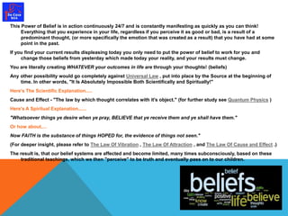 This Power of Belief is in action continuously 24/7 and is constantly manifesting as quickly as you can think! 
Everything that you experience in your life, regardless if you perceive it as good or bad, is a result of a 
predominant thought, (or more specifically the emotion that was created as a result) that you have had at some 
point in the past. 
If you find your current results displeasing today you only need to put the power of belief to work for you and 
change those beliefs from yesterday which made today your reality, and your results must change. 
You are literally creating WHATEVER your outcomes in life are through your thoughts! (beliefs) 
Any other possibility would go completely against Universal Law , put into place by the Source at the beginning of 
time. In other words, "It Is Absolutely Impossible Both Scientifically and Spiritually!" 
Here's The Scientific Explanation..... 
Cause and Effect - "The law by which thought correlates with it's object." (for further study see Quantum Physics ) 
Here's A Spiritual Explanation...... 
"Whatsoever things ye desire when ye pray, BELIEVE that ye receive them and ye shall have them." 
Or how about.... 
Now FAITH is the substance of things HOPED for, the evidence of things not seen." 
(For deeper insight, please refer to The Law Of Vibration , The Law Of Attraction , and The Law Of Cause and Effect .) 
The result is, that our belief systems are affected and become limited, many times subconsciously, based on these 
traditional teachings, which we then "perceive" to be truth and eventually pass on to our children. 
 