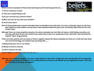 Some common examples of these early teachings by well meaning parents are...... 
1) You're a bad boy. (or girl) 
2) That was a stupid thing to do! 
3) Do you not have any common sense? 
4) Why can't you be more like your brother? 
5) You'll never learn! 
Each of these statements, however harmless they are thought to be at the time, can have a dramatic impact on the long 
term beliefs of small children during those most impressionable first years and can literally effect them for the rest 
of their lives! 
Although there are many possible scenarios, the above examples can and often do leave a child feeling unworthy, and 
can stay with them for the rest of their lives unless they come to an awareness of the "real truth" and overwrite the 
original "false" programming. 
There are many parents who are aware of what a negative impact the above examples can have on a child and may never 
use such terminology, but instead may say things like........ 
1) Being broke just runs in our family. 
2) Money is hard to come by. 
3) Life is meant to be hard. 
4) Don't Believe It until you see it. etc. etc. etc........ 
Although each of these examples can have a huge impact on the power of belief, the last example (#4) can be especially 
damaging because one thing that is an undeniable fact is that you will NEVER see any significant events in life until 
you first believe that they can happen! 
 
