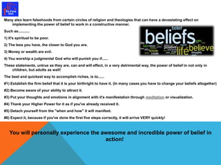 Many also learn falsehoods from certain circles of religion and theologies that can have a devastating effect on 
implementing the power of belief to work in a constructive manner. 
Such as........... 
1) It's spiritual to be poor. 
2) The less you have, the closer to God you are. 
3) Money or wealth are evil. 
4) You worship a judgmental God who will punish you if...... 
These statements, untrue as they are, can and will effect, in a very detrimental way, the power of belief in not only in 
children, but adults as well! 
The best and quickest way to accomplish riches, is to...... 
#1) Establish the firm belief that it is your birthright to have it. (In many cases you have to change your beliefs altogether) 
#2) Become aware of your ability to attract it. 
#3) Put your thoughts and emotions in alignment with it's manifestation through meditation or visualization. 
#4) Thank your Higher Power for it as if you've already received it. 
#5) Detach yourself from the "when and how" it will manifest. 
#6) Expect it, because if you've done the first five steps correctly, it will arrive VERY quickly! 
You will personally experience the awesome and incredible power of belief in 
action! 
 