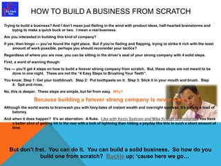 HOW TO BUILD A BUSINESS FROM SCRATCH 
Trying to build a business? And I don’t mean just flailing in the wind with product ideas, half-hearted brainstorms and 
trying to make a quick buck or two. I mean a real business. 
Are you interested in building this kind of company? 
If yes; then bingo — you’ve found the right place. But if you’re flailing and flapping, trying to strike it rich with the least 
amount of work possible, perhaps you should reconsider your tactics? 
Regardless of where you are now, you can be sitting in the driver’s seat of your strong company with 4 solid steps. 
First, a word of warning though: 
Yes — you’ll get 4 steps on how to build a forever strong company from scratch. But, these steps are not meant to be 
done in one night. These are not the “4 Easy Steps to Brushing Your Teeth”. 
You know; Step 1: Get your toothbrush. Step 2: Put toothpaste on it. Step 3: Stick it in your mouth and brush. Step 
4: Spit and rinse. 
No, this is deeper. These steps are simple, but far from easy. Why? 
Because building a forever strong company is never easy! 
Although the world wants to brainwash you with fairy-tales of instant wealth and overnight success, it’s simply a load of 
baloney. 
And when it does happen? It’s an aberration. A fluke. Like with Kevin Systrom and Mike Krieger of Instagram. You have 
a better shot of getting hit in the rear with a bolt of lightning than hitting a payday like this in such a short amount of 
time. 
But don’t fret. You can do it. You can build a solid business. So how do you 
build one from scratch? Buckle up; ‘cause here we go… 
 