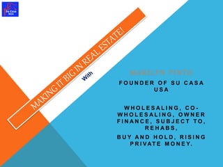 MA R I L Y N P I N T O 
F O U N D E R O F S U C A S A 
U S A 
WH O L E S A L I N G , C O - 
WH O L E S A L I N G , OWN E R 
F I N A N C E , S U B J E C T T O , 
R E H A B S , 
B U Y A N D H O L D , R I S I N G 
P R I VAT E M O N E Y. 
 