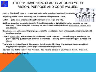 STEP 1: HAVE 110% CLARITY AROUND YOUR 
VISION, PURPOSE AND CORE VALUES. 
clar·i·ty [klar-i-tee] noun = 1. clearness as to understanding; freedom from ambiguity. 
Hopefully you’re closer on nailing this than some entrepreneurs I know. 
Listen — get a clear understanding of where you want to go and why. 
Not from a product viewpoint though. Think bigger picture. What is the higher purpose for your 
company? What does your company (or you as the founder) believe? Why do you believe what 
you believe? 
Big vision, core values and higher purpose are the foundations from which great entrepreneurs build 
great companies. 
Look at Steve Jobs. His whole motto in life was “Think Different”. I mean have you ever heard the 
guy? Spewing quotes much different than others. Thinking differently with bigger purpose and 
vision. 
That’s why Apple is different. Because of their founder; Mr. Jobs. Focusing on the why and their 
bigger picture purpose, Apple pops out unbelievable products. 
Now can you do the same? Yes. You can. You have to believe in your vision. See it. Trust in it. 
And then just get clarity on it. 
 