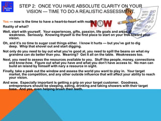 STEP 2: ONCE YOU HAVE ABSOLUTE CLARITY ON YOUR 
VISION — TIME TO DO A REALISTIC ASSESSMENT. 
Yes — now is the time to have a heart-to-heart with reality. 
Reality of what? 
Well, start with yourself. Your experiences, gifts, passion, life goals and areas of 
weakness. Seriously. Knowing thyself is the first place to start on your trek toward your 
vision. 
Oh, and it’s no time to sugar coat things either. I know it hurts — but you’ve got to dig 
deep. Whip that shovel out and start digging. 
Not only do you need to lay out what you’re good at, you need to spill the beans on what my 
grandma can do better than you. Meaning? Get it all on the table. Weaknesses too. 
Next, you need to assess the resources available to you. Stuff like people, money, connections 
and know-how. Figure out what you have and what you don’t have access to. No man can 
build an island by himself with nary a resource in sight. 
Finally, take a peek out the window and assess the world you want to play in. Your target 
market, the competition, and any other outside influence that will affect your ability to reach 
your vision. 
And wow. Especially important is getting a grip on your target customer. Goodness, 
entrepreneurs should be sleeping, eating, drinking and taking showers with their target 
base. And yes, even helping brush their teeth. 
 