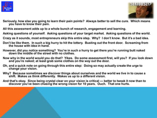Seriously, how else you going to learn their pain points? Always better to sell the cure. Which means 
you have to know their pain. 
All this assessment adds up to a whole bunch of research, engagement and learning. 
Asking questions of yourself. Asking questions of your target market. Asking questions of the world. 
Crazy as it sounds, most entrepreneurs skip this entire step. Why? I don’t know. But it’s a bad idea. 
Don’t be like them. In such a big hurry to hit the lottery. Busting out the front door. Screaming from 
the house with idea in hand. 
However, did you notice something? You’re in such a hurry to get there you’re running butt naked 
down the middle of the street with no clothes. 
Now why in the world would you do that? Yikes. Do some assessment first, will you? If you look down 
and you’re naked; at least grab some clothes on the way out the door. 
Oh, and a quick note on going through this entire step: Doing so may actually create the urge to 
change your vision. 
Why? Because sometimes we discover things about ourselves and the world we live in to cause a 
shift. Makes us think differently. Wakes us up to a different vision. 
And that’s okay. Since being crystal clear on your vision is critical — better to tweak it now than to 
discover you’ve been chasing the wrong vision for 10 years. Ouch. That one hurts. 
 