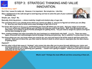 STEP 3: STRATEGIC THINKING AND VALUE 
INNOVATION. 
Sounds fancy, right? 
Don’t fret, ‘cause it’s really not. However, it is important. But simple too. Like this: 
Slap a whiteboard on the wall and get to work figuring out how to solve the pain of your customer in a unique and 
profitable way. 
Simple; yes. Easy? No. 
Basically, think big picture — where creativity, insight and wisdom play a huge role. 
The cool thing here is you already know where you want to go (Step 1), and you’ve figured out where you are (Step 
2). Now you just need to build some ways (strategy) to get from A to B. 
You know, like if you’re in Minnesota and freezing your buns off (where you are now). And your vision is to escape 
to Florida (where you want to go) so you can thaw out (why you want to go there). Well, from Minnesota you can 
take a bus, car or plane to get to Florida (strategies for getting there). You just need to weigh the options and figure 
out the best strategy for you. 
Now, creating strategy and value innovation for your business is a whole book unto itself. Literally. There are many 
types of process and methodologies behind strategic thinking and planning. But in essence, it comes down to this: 
You know where you are; you know where you want to go; you now just have to list all the ways to get from point A to 
point B. Once you’ve done this, you then need to narrow it down to which way (or ways) give you the best chance 
of getting there. 
Kapeesh? 
And the other critical take away is “strategy” only comes into play after you’ve gone through defining your vision and 
assessing where you are today. If you don’t know where you want to go on vacation, and don’t know where you are 
now, best of luck to you in planning your getaway… ‘cause it ain’t going to happen. Unless you just plan to wander 
aimlessly all over the place. 
What’s next? Perhaps the most difficult and time consuming of them all… 
 