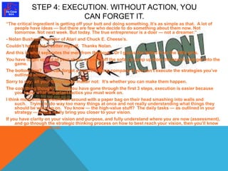 STEP 4: EXECUTION. WITHOUT ACTION, YOU 
CAN FORGET IT. 
“The critical ingredient is getting off your butt and doing something. It’s as simple as that. A lot of 
people have ideas — but there are few who decide to do something about them now. Not 
tomorrow. Not next week. But today. The true entrepreneur is a doer — not a dreamer.” 
- Nolan Bushnell, founder of Atari and Chuck E. Cheese’s. 
Couldn’t have said it better myself. Thanks Nolan. 
And this is what separates the men from the boys. Or I guess the ladies from the little girls. 
You have to get up out of your chair; or crawl off the sofa; or jump up from the bench, and get into the 
game. 
The bottom line? You can forget a forever strong company if you can’t execute the strategies you’ve 
outlined above. 
Sorry to say; all your fancy ideas matter not: It’s whether you can make them happen. 
The cool thing though? Once you have gone through the first 3 steps, execution is easier because 
you know what important tactics you must work on. 
I think most entrepreneurs run around with a paper bag on their head smashing into walls and 
such. Trying to do way too many things at once and not really understanding what things they 
should be working on. You know — the high-value stuff? The daily tasks — as outlined in your 
strategy — which really bring you closer to your vision. 
If you have clarity on your vision and purpose, and fully understand where you are now (assessment), 
and go through the strategic thinking process on how to best reach your vision, then you’ll know 
what steps to execute. 
 