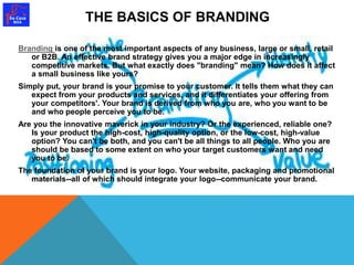 THE BASICS OF BRANDING 
Branding is one of the most important aspects of any business, large or small, retail 
or B2B. An effective brand strategy gives you a major edge in increasingly 
competitive markets. But what exactly does "branding" mean? How does it affect 
a small business like yours? 
Simply put, your brand is your promise to your customer. It tells them what they can 
expect from your products and services, and it differentiates your offering from 
your competitors'. Your brand is derived from who you are, who you want to be 
and who people perceive you to be. 
Are you the innovative maverick in your industry? Or the experienced, reliable one? 
Is your product the high-cost, high-quality option, or the low-cost, high-value 
option? You can't be both, and you can't be all things to all people. Who you are 
should be based to some extent on who your target customers want and need 
you to be. 
The foundation of your brand is your logo. Your website, packaging and promotional 
materials--all of which should integrate your logo--communicate your brand. 
 