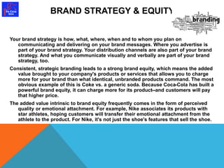 BRAND STRATEGY & EQUITY 
Your brand strategy is how, what, where, when and to whom you plan on 
communicating and delivering on your brand messages. Where you advertise is 
part of your brand strategy. Your distribution channels are also part of your brand 
strategy. And what you communicate visually and verbally are part of your brand 
strategy, too. 
Consistent, strategic branding leads to a strong brand equity, which means the added 
value brought to your company's products or services that allows you to charge 
more for your brand than what identical, unbranded products command. The most 
obvious example of this is Coke vs. a generic soda. Because Coca-Cola has built a 
powerful brand equity, it can charge more for its product--and customers will pay 
that higher price. 
The added value intrinsic to brand equity frequently comes in the form of perceived 
quality or emotional attachment. For example, Nike associates its products with 
star athletes, hoping customers will transfer their emotional attachment from the 
athlete to the product. For Nike, it's not just the shoe's features that sell the shoe. 
 
