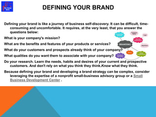 DEFINING YOUR BRAND 
Defining your brand is like a journey of business self-discovery. It can be difficult, time-consuming 
and uncomfortable. It requires, at the very least, that you answer the 
questions below: 
What is your company's mission? 
What are the benefits and features of your products or services? 
What do your customers and prospects already think of your company? 
What qualities do you want them to associate with your company? 
Do your research. Learn the needs, habits and desires of your current and prospective 
customers. And don't rely on what you think they think.Know what they think. 
Because defining your brand and developing a brand strategy can be complex, consider 
leveraging the expertise of a nonprofit small-business advisory group or a Small 
Business Development Center . 
 