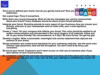 Once you've defined your brand, how do you get the word out? Here are a few simple, time-tested 
tips: 
Get a great logo. Place it everywhere. 
Write down your brand messaging. What are the key messages you want to communicate 
about your brand? Every employee should be aware of your brand attributes. 
Integrate your brand. Branding extends to every aspect of your business--how you answer your 
phones, what you or your salespeople wear on sales calls, your e-mail signature, 
everything. 
Create a "voice" for your company that reflects your brand. This voice should be applied to all 
written communication and incorporated in the visual imagery of all materials, online and 
off. Is your brand friendly? Be conversational. Is it ritzy? Be more formal. You get the gist. 
Develop a tagline. Write a memorable, meaningful and concise statement that captures the 
essence of your brand. 
Design templates and create brand standards for your marketing materials. Use the same color 
scheme, logo placement, look and feel throughout. You don't need to be fancy, just 
consistent. 
Be true to your brand. Customers won't return to you--or refer you to someone else--if you 
don't deliver on your brand promise. 
Be consistent. I placed this point last only because it involves all of the above and is the most 
important tip I can give you. If you can't do this, your attempts at establishing a brand will 
fail. 
 