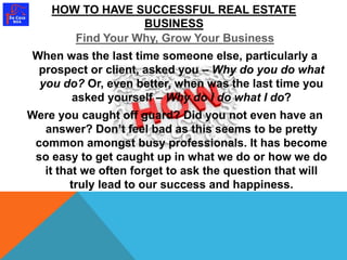 HOW TO HAVE SUCCESSFUL REAL ESTATE 
BUSINESS 
Find Your Why, Grow Your Business 
When was the last time someone else, particularly a 
prospect or client, asked you – Why do you do what 
you do? Or, even better, when was the last time you 
asked yourself – Why do I do what I do? 
Were you caught off guard? Did you not even have an 
answer? Don’t feel bad as this seems to be pretty 
common amongst busy professionals. It has become 
so easy to get caught up in what we do or how we do 
it that we often forget to ask the question that will 
truly lead to our success and happiness. 
 