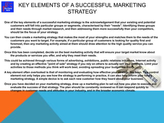 KEY ELEMENTS OF A SUCCESSFUL MARKETING 
STRATEGY 
One of the key elements of a successful marketing strategy is the acknowledgement that your existing and potential 
customers will fall into particular groups or segments, characterised by their "needs". Identifying these groups 
and their needs through market research, and then addressing them more successfully than your competitors, 
should be the focus of your strategy. 
You can then create a marketing strategy that makes the most of your strengths and matches them to the needs of the 
customers you want to target. For example, if a particular group of customers is looking for quality first and 
foremost, then any marketing activity aimed at them should draw attention to the high quality service you can 
provide. 
Once this has been completed, decide on the best marketing activity that will ensure your target market know about 
the products or services you offer, and why they meet their needs. 
This could be achieved through various forms of advertising, exhibitions, public relations initiatives, Internet activity 
and by creating an effective "point of sale" strategy if you rely on others to actually sell your products. Limit your 
activities to those methods you think will work best, avoiding spreading your budget too thinly. 
A key element often overlooked is that of monitoring and evaluating how effective your strategy has been. This control 
element not only helps you see how the strategy is performing in practice, it can also help inform your future 
marketing strategy. A simple device is to ask each new customer how they heard about your business. 
Once you have decided on your marketing strategy, draw up a marketing plan to set out how you plan to execute and 
evaluate the success of that strategy. The plan should be constantly reviewed so it can respond quickly to 
changes in customer needs and attitudes in your industry, and in the broader economic climate. 
 