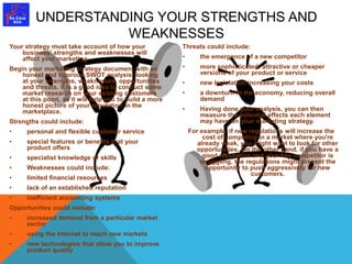 UNDERSTANDING YOUR STRENGTHS AND 
Your strategy must take account of how your 
business' strengths and weaknesses will 
affect your marketing. 
Begin your marketing strategy document with an 
honest and rigorous SWOT analysis, looking 
at your strengths, weaknesses, opportunities 
and threats. It is a good idea to conduct some 
market research on your existing customers 
at this point, as it will help you to build a more 
honest picture of your reputation in the 
marketplace. 
Strengths could include: 
• personal and flexible customer service 
• special features or benefits that your 
product offers 
• specialist knowledge or skills 
• Weaknesses could include: 
• limited financial resources 
• lack of an established reputation 
• inefficient accounting systems 
Opportunities could include: 
• increased demand from a particular market 
sector 
• using the Internet to reach new markets 
• new technologies that allow you to improve 
product quality 
Threats could include: 
• the emergence of a new competitor 
• more sophisticated, attractive or cheaper 
versions of your product or service 
• new legislation increasing your costs 
• a downturn in the economy, reducing overall 
demand 
• Having done your analysis, you can then 
measure the potential effects each element 
may have on your marketing strategy. 
For example, if new regulations will increase the 
cost of competing in a market where you're 
already weak, you might want to look for other 
opportunities. On the other hand, if you have a 
good reputation and your key competitor is 
struggling, the regulations might present the 
opportunity to push aggressively for new 
customers. 
WEAKNESSES 
 