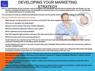 DEVELOPING YOUR MARKETING 
STRATEGY With an understanding of your business' internal strengths and weaknesses and the external opportunities and threats, you can 
develop a strategy that plays to your own strengths and matches them to the emerging opportunities. You can also identify 
your weaknesses and try to minimise them. 
The next step is to draw up a detailed marketing plan that sets out the specific actions to put that strategy into practice. 
Questions to ask when developing your strategy 
• What changes are taking place in our business environment? Are these opportunities or threats? 
• What are our strengths and weaknesses? 
• What do I want to achieve? Set clear, realistic objectives. 
• What are customers looking for? What are their needs? 
• Which customers are the most profitable? 
• How will I target the right potential customers? Are there groups that I can target effectively? 
• What's the best way of communicating with them? 
• Could I improve my customer service? This can be a low-cost way of gaining a competitive advantage over rivals, keeping 
customers, boosting sales and building a good reputation. 
• Could changing my products or services increase sales and profitability? Most products need to be continuously updated to 
maintain competitiveness. 
• Could extending my product list or service provision meet existing customers' needs more effectively? Remember that selling 
to existing customers is generally more cost effective than continually trying to find new ones. 
• How will I price my product or service? Although prices need to be competitive, most businesses find that trying to compete on 
price alone is a poor strategy. What else are my customers interested in? Quality? Reliability? Efficiency? Value for money? 
• What is the best way of distributing and selling my products? 
• How can I best promote my products? Options might include advertising, direct marketing, exhibiting at trade fairs, PR or 
marketing on the web. 
• How can I tell if my marketing is effective? Check how your customers find out about your business. A small-scale trial can be 
a good way of testing a marketing strategy without committing to excessive costs. 
 
