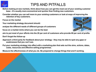 TIPS AND PITFALLS 
Before looking at new markets, think about how you can get the most out of your existing customer 
base - it's usually more economical and quicker than finding new customers. 
Consider whether you can sell more to your existing customers or look at ways of improving the 
retention of key customers. 
Focus on the market 
Your marketing strategy document should: 
analyse the different needs of different groups of customers 
focus on a market niche where you can be the best 
aim to put most of your efforts into the 20 per cent of customers who provide 80 per cent of profits 
Don't forget the follow-up 
Approach a third party for feedback about your strategy - they may be able to spot any gaps or 
weaknesses that you can't see. 
Put your marketing strategy into effect with a marketing plan that sets out the aims, actions, dates, 
costs, resources and effective selling programmes. 
Measure the effectiveness of what you do. Be prepared to change things that aren't working. 
 