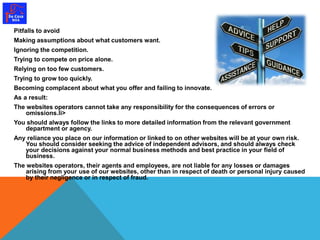 Pitfalls to avoid 
Making assumptions about what customers want. 
Ignoring the competition. 
Trying to compete on price alone. 
Relying on too few customers. 
Trying to grow too quickly. 
Becoming complacent about what you offer and failing to innovate. 
As a result: 
The websites operators cannot take any responsibility for the consequences of errors or 
omissions.li> 
You should always follow the links to more detailed information from the relevant government 
department or agency. 
Any reliance you place on our information or linked to on other websites will be at your own risk. 
You should consider seeking the advice of independent advisors, and should always check 
your decisions against your normal business methods and best practice in your field of 
business. 
The websites operators, their agents and employees, are not liable for any losses or damages 
arising from your use of our websites, other than in respect of death or personal injury caused 
by their negligence or in respect of fraud. 
 