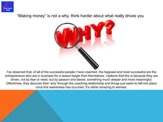 “Making money” is not a why, think harder about what really drives you 
I've observed that, of all of the successful people I have coached, the happiest and most successful are the 
entrepreneurs who are in business for a reason larger than themselves. I believe that this is because they are 
driven, not by fear or need, but by passion and desire; something much deeper and more meaningful. 
Oftentimes, they discover their 'why' through the coaching relationship and things just seem to fall into place 
once this awareness has occurred. It's rather amazing to witness. 
 