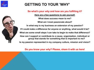 GETTING TO YOUR 'WHY' 
So what's your why and how are you fulfilling it? 
Here are a few questions to ask yourself: 
What does success mean to me? 
What am I most passionate about? 
In what way is my business an extension of my passion? 
If I could make a difference for anyone or anything, what would it be? 
What are some small steps I can take to begin to make that difference? 
How can I support or contribute to a cause, organization, individual or 
group that stands for something that is important to me? 
Is my passion represented in my company culture, mission and vision? 
Do you know your why? Please, share it with us here! 
 