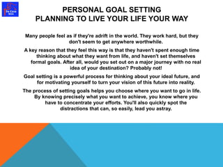 PERSONAL GOAL SETTING 
PLANNING TO LIVE YOUR LIFE YOUR WAY 
Many people feel as if they're adrift in the world. They work hard, but they 
don't seem to get anywhere worthwhile. 
A key reason that they feel this way is that they haven't spent enough time 
thinking about what they want from life, and haven't set themselves 
formal goals. After all, would you set out on a major journey with no real 
idea of your destination? Probably not! 
Goal setting is a powerful process for thinking about your ideal future, and 
for motivating yourself to turn your vision of this future into reality. 
The process of setting goals helps you choose where you want to go in life. 
By knowing precisely what you want to achieve, you know where you 
have to concentrate your efforts. You'll also quickly spot the 
distractions that can, so easily, lead you astray. 
 