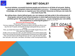 WHY SET GOALS? 
Top-level athletes, successful business-people and achievers in all fields all set goals. Setting 
goals gives you long-term vision and short-term motivation . It focuses your acquisition of 
knowledge, and helps you to organize your time and your resources so that you can make the 
very most of your life. 
By setting sharp, clearly defined goals, you can measure and take pride in the achievement of 
those goals, and you'll see forward progress in what might previously have seemed a long 
pointless grind. You will also raise your self-confidence , as you recognize your own ability 
and competence in achieving the goals that you've set. 
Starting to Set Personal Goals 
You set your goals on a number of levels: 
First you create your "big picture" of what you want to do with your life (or over, 
say, the next 10 years), and identify the large-scale goals that you want to 
achieve. 
Then, you break these down into the smaller and smaller targets that you must 
hit to reach your lifetime goals. 
Finally, once you have your plan, you start working on it to achieve these goals. 
This is why we start the process of setting goals by looking at your lifetime goals. 
Then, we work down to the things that you can do in, say, the next five years, 
then next year, next month, next week, and today, to start moving towards them. 
 