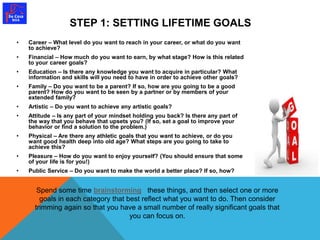 STEP 1: SETTING LIFETIME GOALS 
• Career – What level do you want to reach in your career, or what do you want 
to achieve? 
• Financial – How much do you want to earn, by what stage? How is this related 
to your career goals? 
• Education – Is there any knowledge you want to acquire in particular? What 
information and skills will you need to have in order to achieve other goals? 
• Family – Do you want to be a parent? If so, how are you going to be a good 
parent? How do you want to be seen by a partner or by members of your 
extended family? 
• Artistic – Do you want to achieve any artistic goals? 
• Attitude – Is any part of your mindset holding you back? Is there any part of 
the way that you behave that upsets you? (If so, set a goal to improve your 
behavior or find a solution to the problem.) 
• Physical – Are there any athletic goals that you want to achieve, or do you 
want good health deep into old age? What steps are you going to take to 
achieve this? 
• Pleasure – How do you want to enjoy yourself? (You should ensure that some 
of your life is for you!) 
• Public Service – Do you want to make the world a better place? If so, how? 
Spend some time brainstorming these things, and then select one or more 
goals in each category that best reflect what you want to do. Then consider 
trimming again so that you have a small number of really significant goals that 
you can focus on. 
 