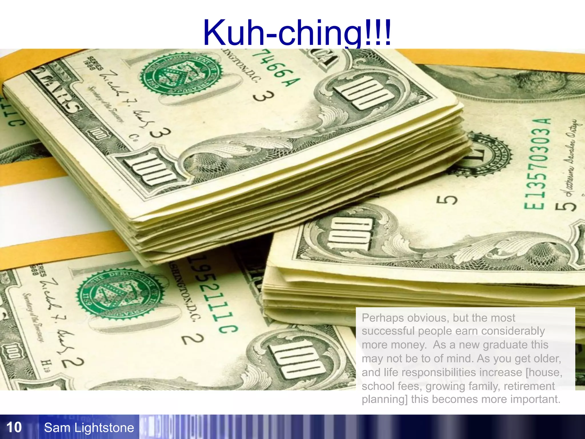 Sam Lightstone10
Kuh-ching!!!
Perhaps obvious, but the most
successful people earn considerably
more money. As a new graduate this
may not be to of mind. As you get older,
and life responsibilities increase [house,
school fees, growing family, retirement
planning] this becomes more important.
 