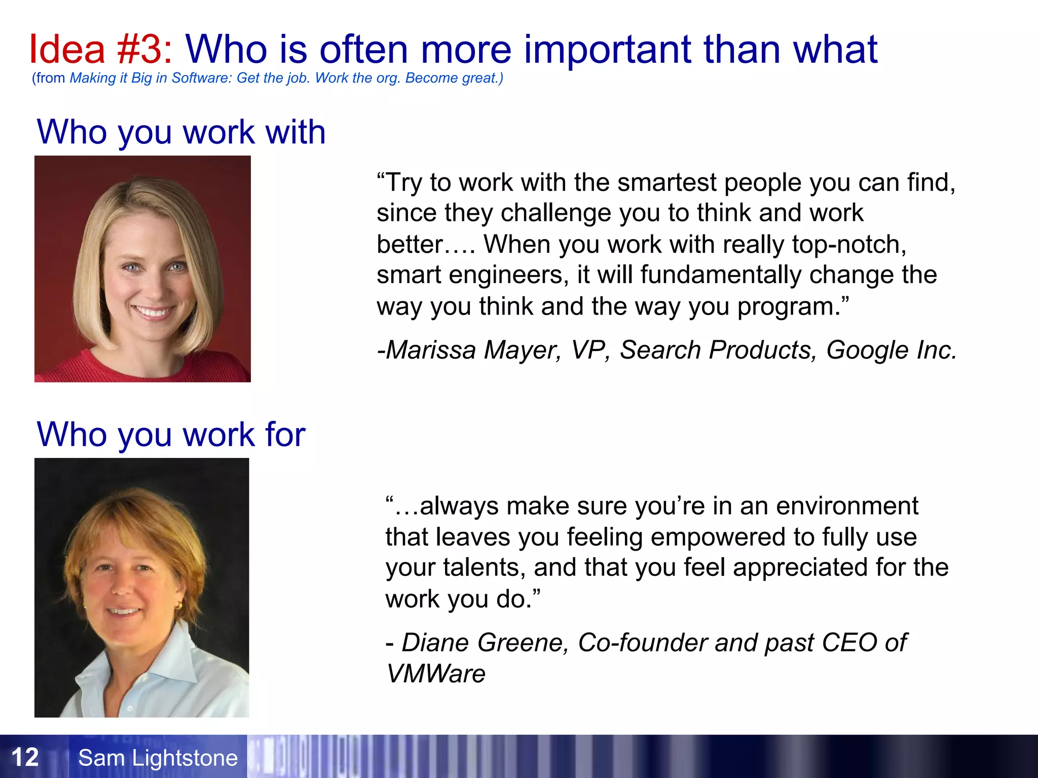Sam Lightstone12
Idea #3: Who is often more important than what(from Making it Big in Software: Get the job. Work the org. Become great.)
“Try to work with the smartest people you can find,
since they challenge you to think and work
better…. When you work with really top-notch,
smart engineers, it will fundamentally change the
way you think and the way you program.”
-Marissa Mayer, VP, Search Products, Google Inc.
Who you work with
Who you work for
“…always make sure you’re in an environment
that leaves you feeling empowered to fully use
your talents, and that you feel appreciated for the
work you do.”
- Diane Greene, Co-founder and past CEO of
VMWare
 