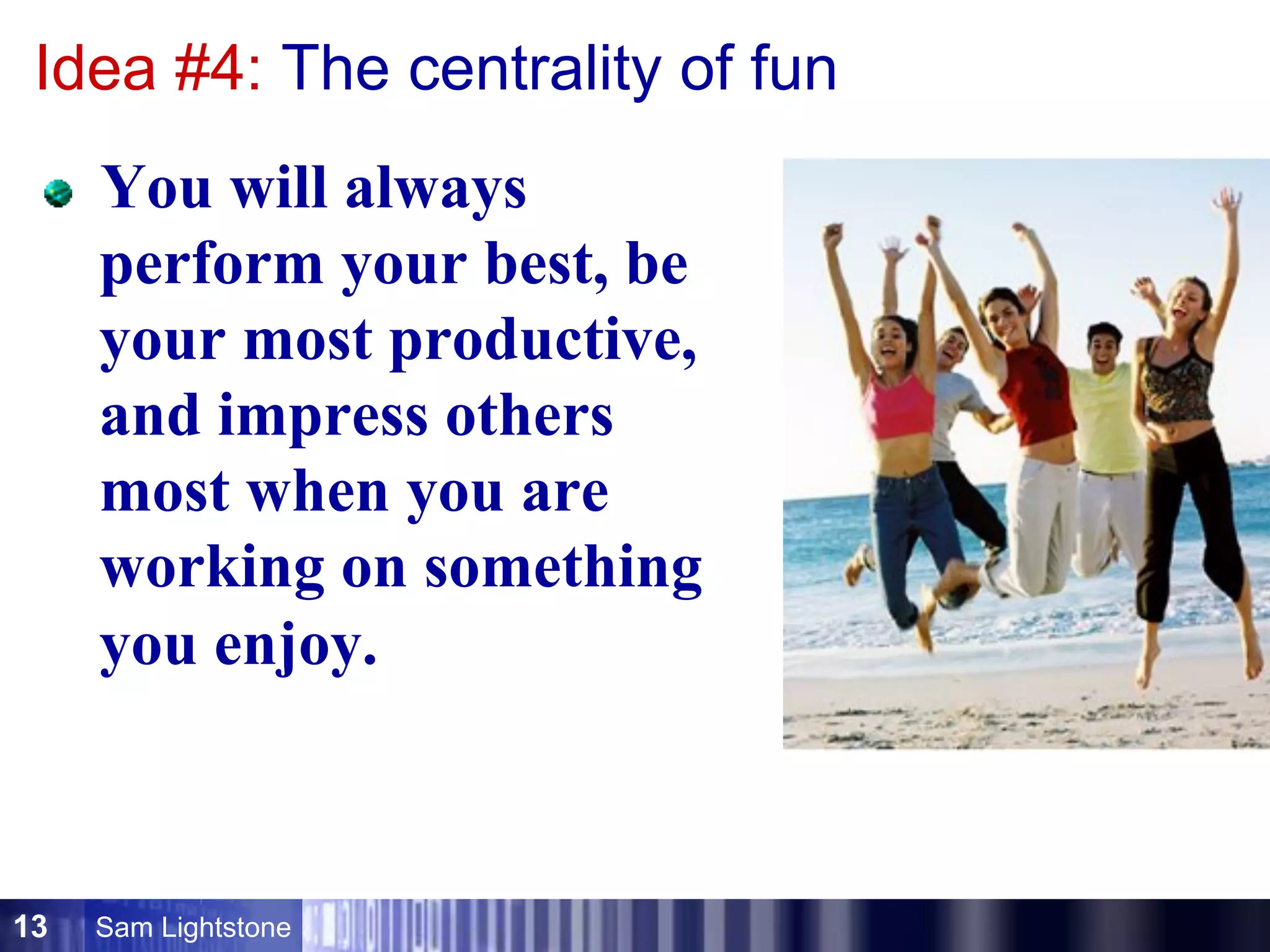 Sam Lightstone13
Idea #4: The centrality of fun
  You will always
perform your best, be
your most productive,
and impress others
most when you are
working on something
you enjoy.
 