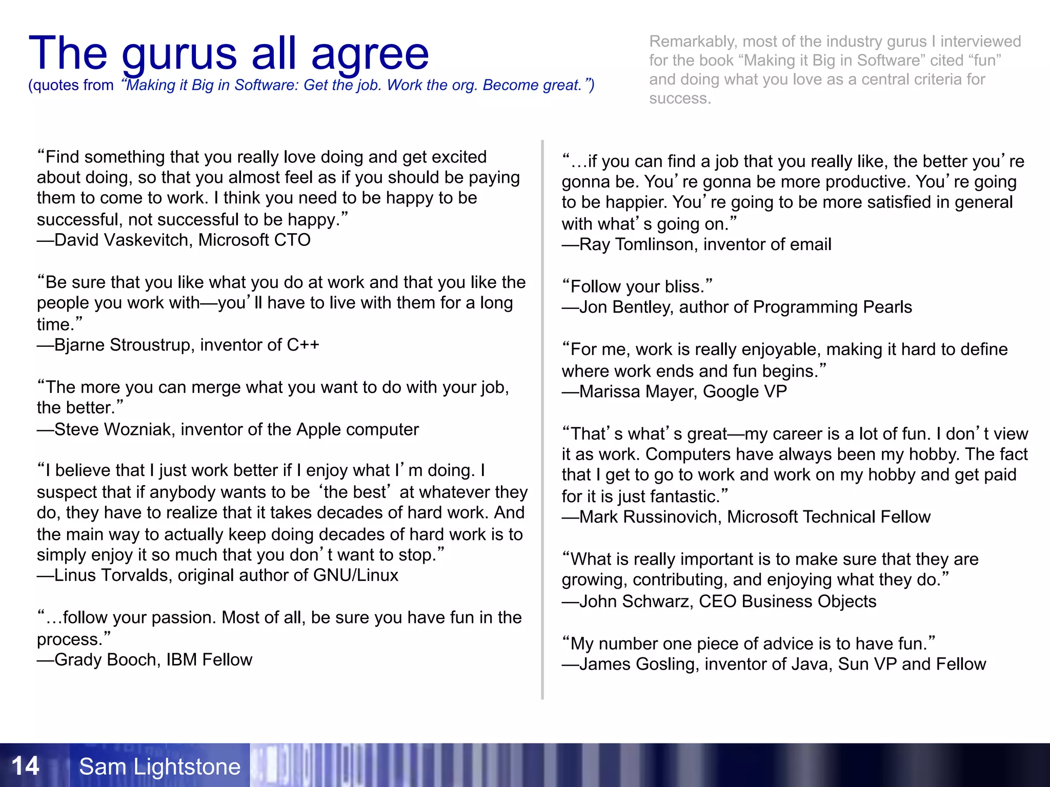 Sam Lightstone14
The gurus all agree(quotes from “Making it Big in Software: Get the job. Work the org. Become great.”)
“Find something that you really love doing and get excited
about doing, so that you almost feel as if you should be paying
them to come to work. I think you need to be happy to be
successful, not successful to be happy.”
—David Vaskevitch, Microsoft CTO
“Be sure that you like what you do at work and that you like the
people you work with—you’ll have to live with them for a long
time.”
—Bjarne Stroustrup, inventor of C++
“The more you can merge what you want to do with your job,
the better.”
—Steve Wozniak, inventor of the Apple computer
“I believe that I just work better if I enjoy what I’m doing. I
suspect that if anybody wants to be ‘the best’ at whatever they
do, they have to realize that it takes decades of hard work. And
the main way to actually keep doing decades of hard work is to
simply enjoy it so much that you don’t want to stop.”
—Linus Torvalds, original author of GNU/Linux
“…follow your passion. Most of all, be sure you have fun in the
process.”
—Grady Booch, IBM Fellow
“…if you can find a job that you really like, the better you’re
gonna be. You’re gonna be more productive. You’re going
to be happier. You’re going to be more satisfied in general
with what’s going on.”
—Ray Tomlinson, inventor of email
“Follow your bliss.”
—Jon Bentley, author of Programming Pearls
“For me, work is really enjoyable, making it hard to define
where work ends and fun begins.”
—Marissa Mayer, Google VP
“That’s what’s great—my career is a lot of fun. I don’t view
it as work. Computers have always been my hobby. The fact
that I get to go to work and work on my hobby and get paid
for it is just fantastic.”
—Mark Russinovich, Microsoft Technical Fellow
“What is really important is to make sure that they are
growing, contributing, and enjoying what they do.”
—John Schwarz, CEO Business Objects
“My number one piece of advice is to have fun.”
—James Gosling, inventor of Java, Sun VP and Fellow
Remarkably, most of the industry gurus I interviewed
for the book “Making it Big in Software” cited “fun”
and doing what you love as a central criteria for
success.
 