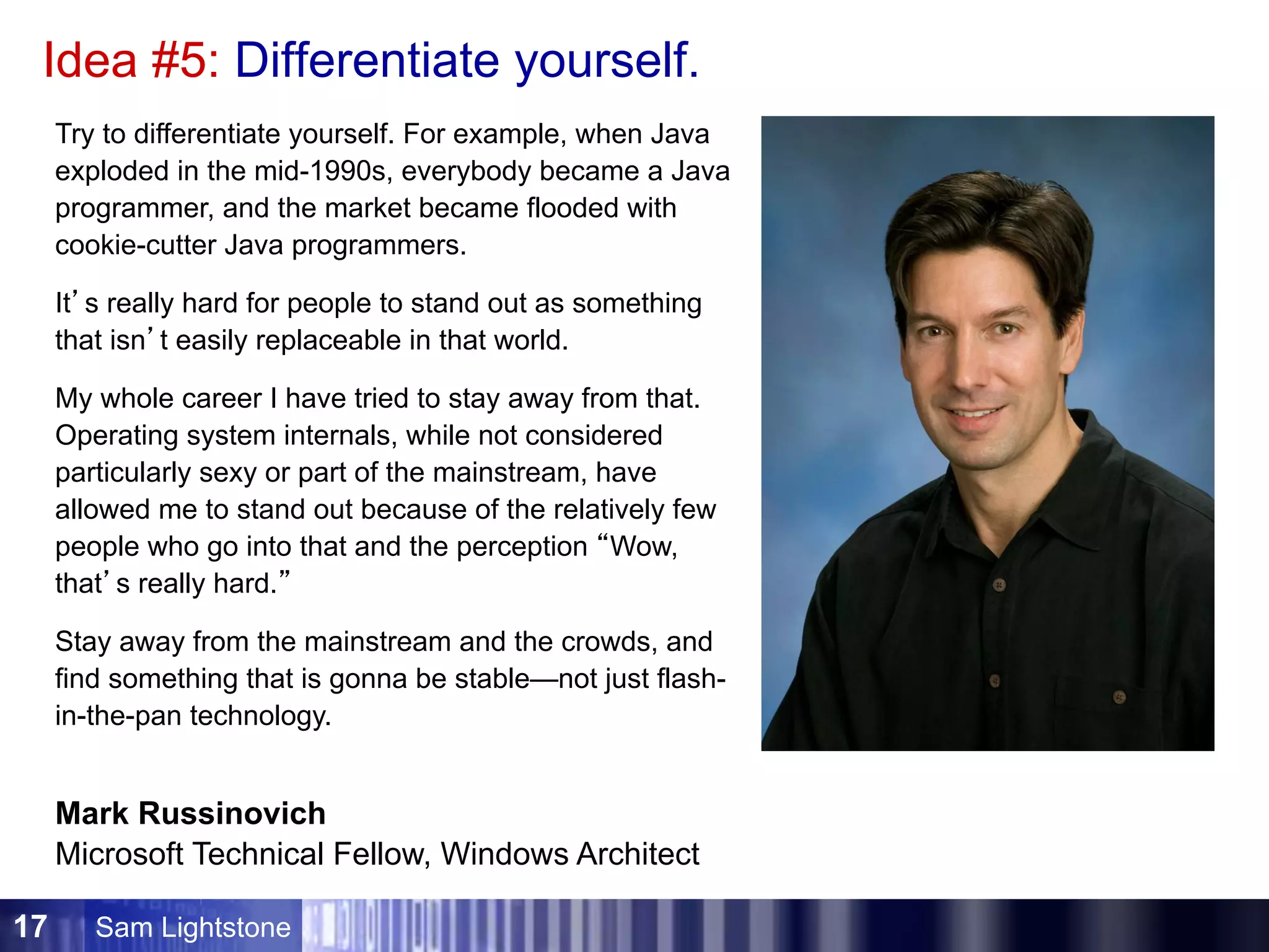 Sam Lightstone17
Idea #5: Differentiate yourself.
Try to differentiate yourself. For example, when Java
exploded in the mid-1990s, everybody became a Java
programmer, and the market became flooded with
cookie-cutter Java programmers.
It’s really hard for people to stand out as something
that isn’t easily replaceable in that world.
My whole career I have tried to stay away from that.
Operating system internals, while not considered
particularly sexy or part of the mainstream, have
allowed me to stand out because of the relatively few
people who go into that and the perception “Wow,
that’s really hard.”
Stay away from the mainstream and the crowds, and
find something that is gonna be stable—not just flash-
in-the-pan technology.
Mark Russinovich
Microsoft Technical Fellow, Windows Architect
 