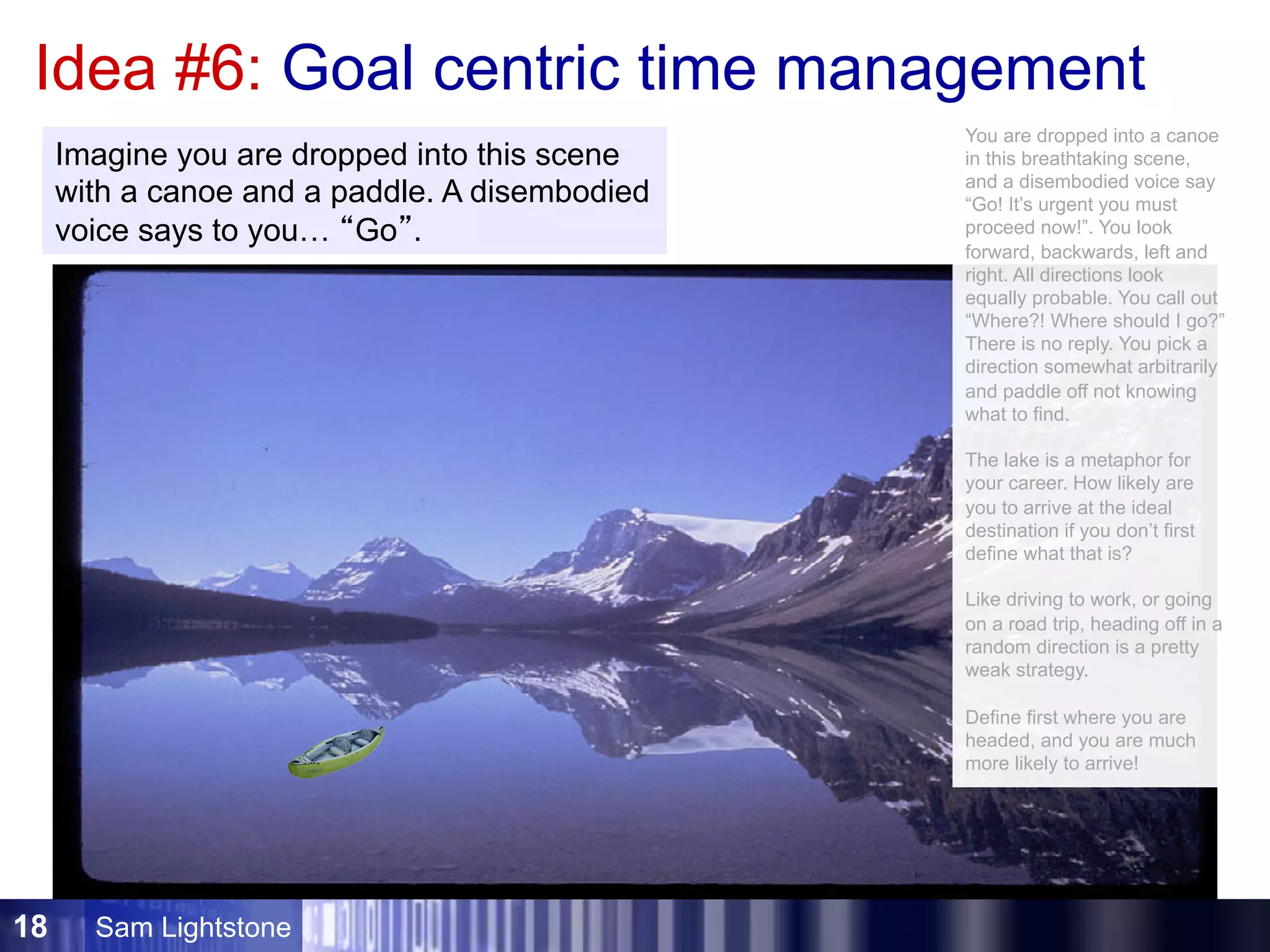 Sam Lightstone18
Idea #6: Goal centric time management
Imagine you are dropped into this scene
with a canoe and a paddle. A disembodied
voice says to you… “Go”.
You are dropped into a canoe
in this breathtaking scene,
and a disembodied voice say
“Go! It’s urgent you must
proceed now!”. You look
forward, backwards, left and
right. All directions look
equally probable. You call out
“Where?! Where should I go?”
There is no reply. You pick a
direction somewhat arbitrarily
and paddle off not knowing
what to find.
The lake is a metaphor for
your career. How likely are
you to arrive at the ideal
destination if you don’t first
define what that is?
Like driving to work, or going
on a road trip, heading off in a
random direction is a pretty
weak strategy.
Define first where you are
headed, and you are much
more likely to arrive!
 