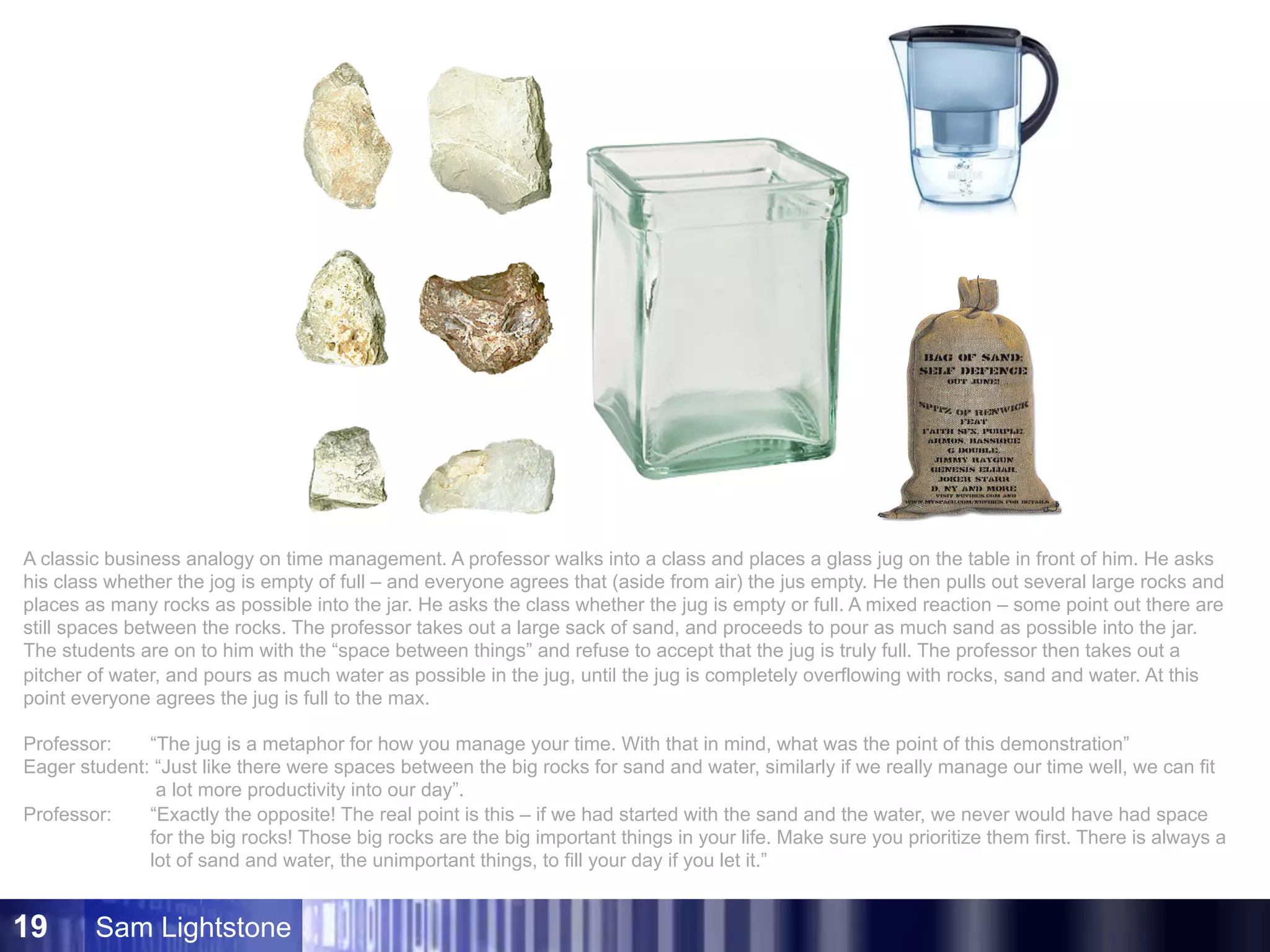 Sam Lightstone19
A classic business analogy on time management. A professor walks into a class and places a glass jug on the table in front of him. He asks
his class whether the jog is empty of full – and everyone agrees that (aside from air) the jus empty. He then pulls out several large rocks and
places as many rocks as possible into the jar. He asks the class whether the jug is empty or full. A mixed reaction – some point out there are
still spaces between the rocks. The professor takes out a large sack of sand, and proceeds to pour as much sand as possible into the jar.
The students are on to him with the “space between things” and refuse to accept that the jug is truly full. The professor then takes out a
pitcher of water, and pours as much water as possible in the jug, until the jug is completely overflowing with rocks, sand and water. At this
point everyone agrees the jug is full to the max.
Professor: “The jug is a metaphor for how you manage your time. With that in mind, what was the point of this demonstration”
Eager student: “Just like there were spaces between the big rocks for sand and water, similarly if we really manage our time well, we can fit
a lot more productivity into our day”.
Professor: “Exactly the opposite! The real point is this – if we had started with the sand and the water, we never would have had space
for the big rocks! Those big rocks are the big important things in your life. Make sure you prioritize them first. There is always a
lot of sand and water, the unimportant things, to fill your day if you let it.”
 