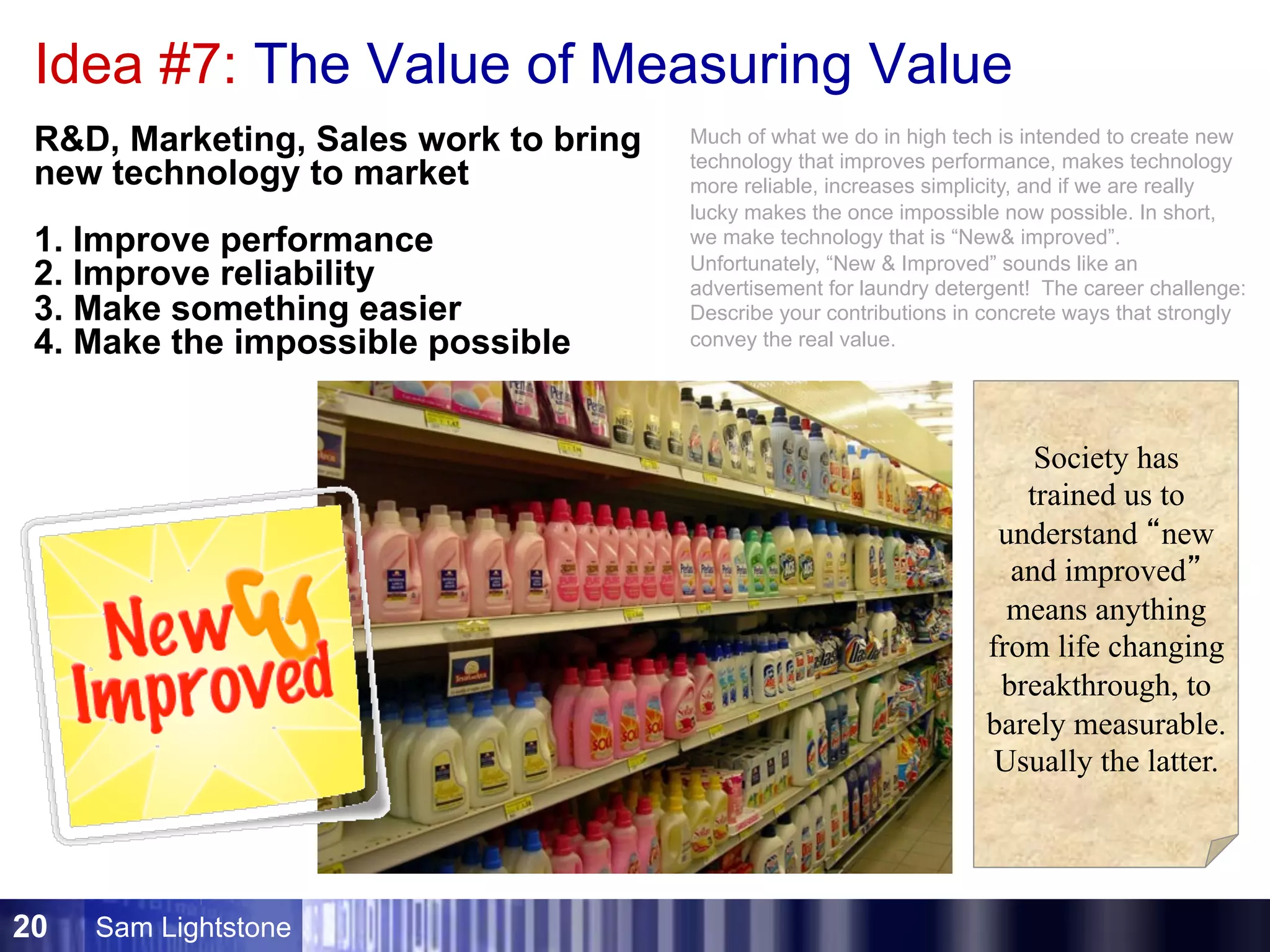 Sam Lightstone20
Idea #7: The Value of Measuring Value
RD, Marketing, Sales work to bring
new technology to market
1. Improve performance
2. Improve reliability
3. Make something easier
4. Make the impossible possible
Society has
trained us to
understand “new
and improved”
means anything
from life changing
breakthrough, to
barely measurable.
Usually the latter.
Much of what we do in high tech is intended to create new
technology that improves performance, makes technology
more reliable, increases simplicity, and if we are really
lucky makes the once impossible now possible. In short,
we make technology that is “New improved”.
Unfortunately, “New  Improved” sounds like an
advertisement for laundry detergent! The career challenge:
Describe your contributions in concrete ways that strongly
convey the real value.
 
