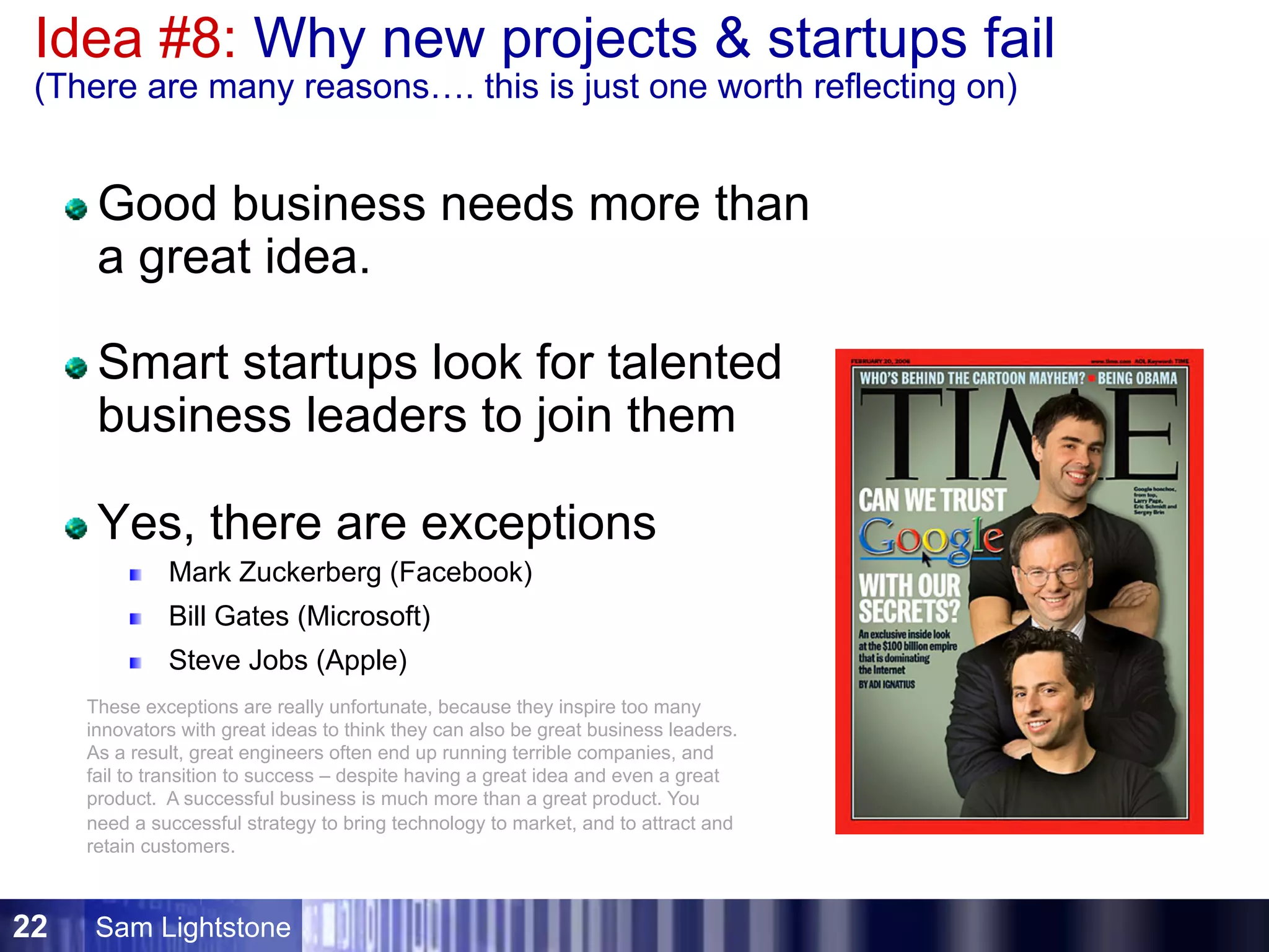 Sam Lightstone22
Idea #8: Why new projects  startups fail
(There are many reasons…. this is just one worth reflecting on)
Good business needs more than
a great idea.
Smart startups look for talented
business leaders to join them
Yes, there are exceptions
Mark Zuckerberg (Facebook)
Bill Gates (Microsoft)
Steve Jobs (Apple)
These exceptions are really unfortunate, because they inspire too many
innovators with great ideas to think they can also be great business leaders.
As a result, great engineers often end up running terrible companies, and
fail to transition to success – despite having a great idea and even a great
product. A successful business is much more than a great product. You
need a successful strategy to bring technology to market, and to attract and
retain customers.
 