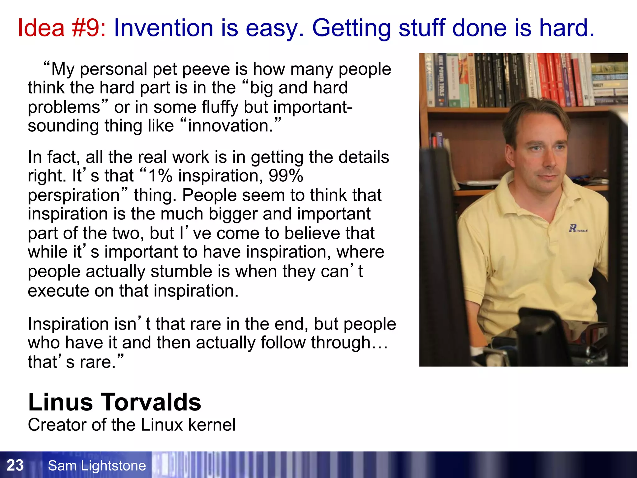 Sam Lightstone23
Idea #9: Invention is easy. Getting stuff done is hard.
Inspiration isn’t that rare in the end, but people
who have it and then actually follow through…
that’s rare.”
“My personal pet peeve is how many people
think the hard part is in the “big and hard
problems” or in some fluffy but important-
sounding thing like “innovation.”
Linus Torvalds
Creator of the Linux kernel
In fact, all the real work is in getting the details
right. It’s that “1% inspiration, 99%
perspiration” thing. People seem to think that
inspiration is the much bigger and important
part of the two, but I’ve come to believe that
while it’s important to have inspiration, where
people actually stumble is when they can’t
execute on that inspiration.
 