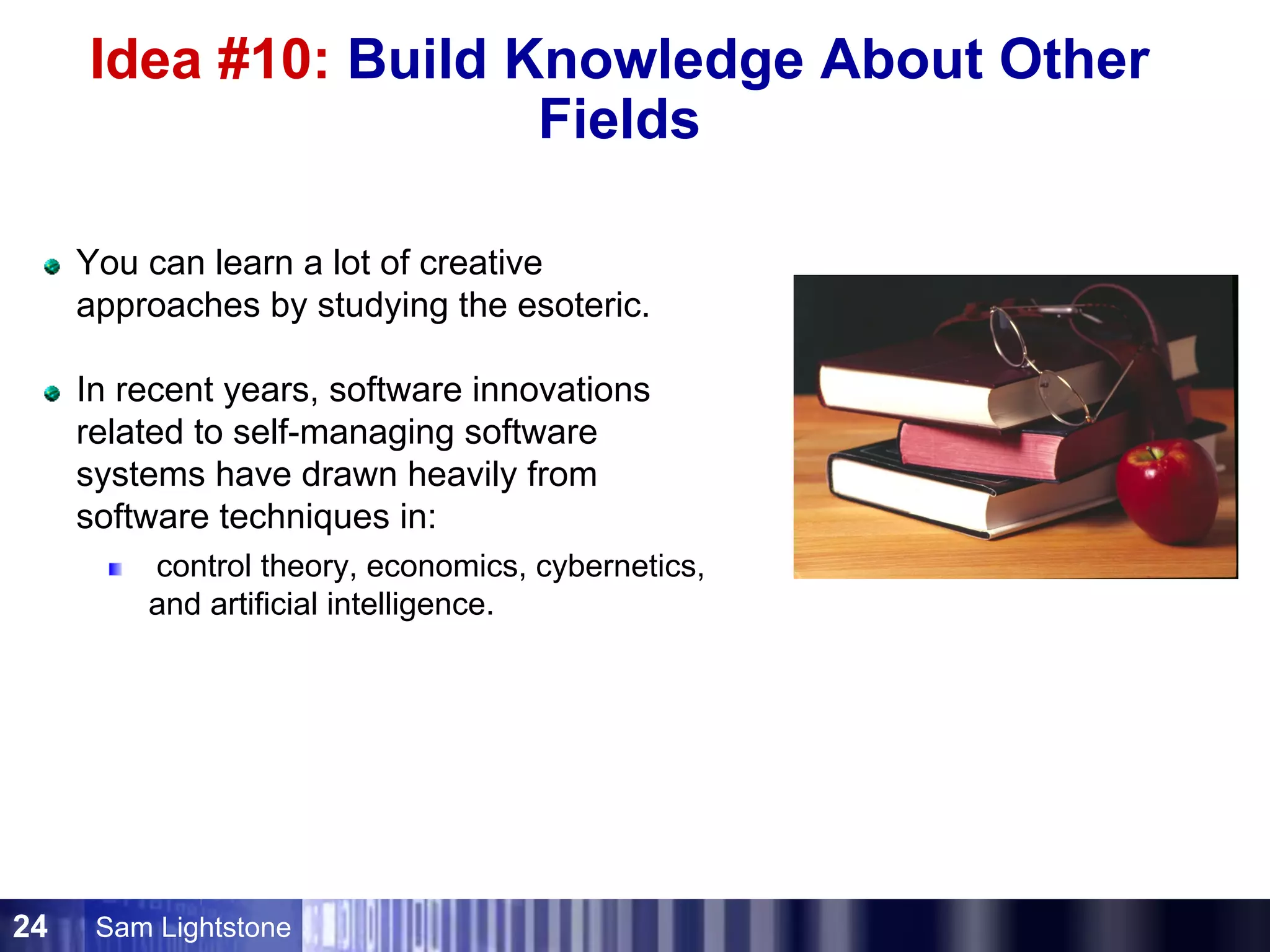 Sam Lightstone24
Idea #10: Build Knowledge About Other
Fields
You can learn a lot of creative
approaches by studying the esoteric.
In recent years, software innovations
related to self-managing software
systems have drawn heavily from
software techniques in:
control theory, economics, cybernetics,
and artificial intelligence.
 