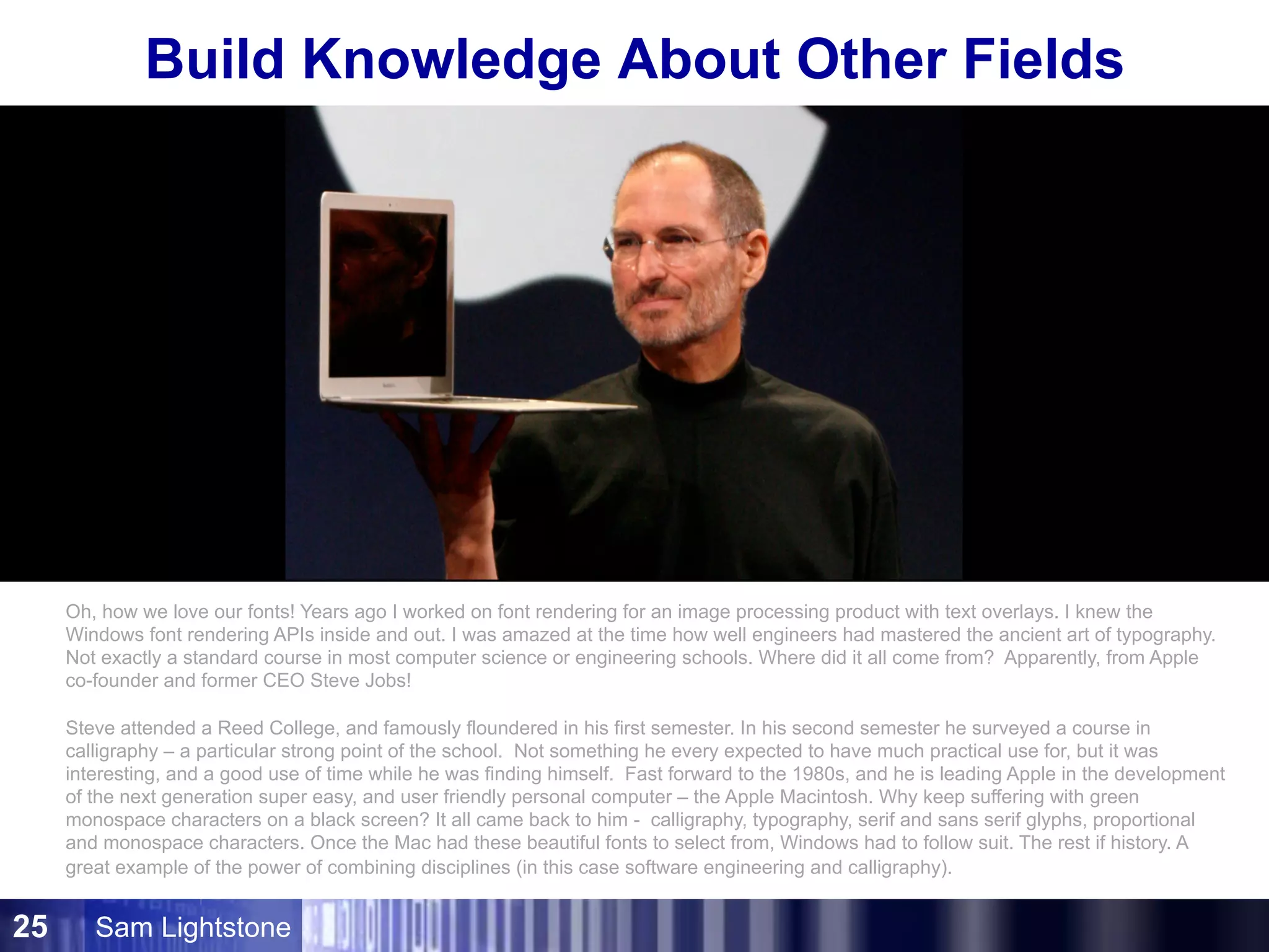 Sam Lightstone25
Build Knowledge About Other Fields
We love our
software fonts!
Where did they come from?
Oh, how we love our fonts! Years ago I worked on font rendering for an image processing product with text overlays. I knew the
Windows font rendering APIs inside and out. I was amazed at the time how well engineers had mastered the ancient art of typography.
Not exactly a standard course in most computer science or engineering schools. Where did it all come from? Apparently, from Apple
co-founder and former CEO Steve Jobs!
Steve attended a Reed College, and famously floundered in his first semester. In his second semester he surveyed a course in
calligraphy – a particular strong point of the school. Not something he every expected to have much practical use for, but it was
interesting, and a good use of time while he was finding himself. Fast forward to the 1980s, and he is leading Apple in the development
of the next generation super easy, and user friendly personal computer – the Apple Macintosh. Why keep suffering with green
monospace characters on a black screen? It all came back to him - calligraphy, typography, serif and sans serif glyphs, proportional
and monospace characters. Once the Mac had these beautiful fonts to select from, Windows had to follow suit. The rest if history. A
great example of the power of combining disciplines (in this case software engineering and calligraphy).
 