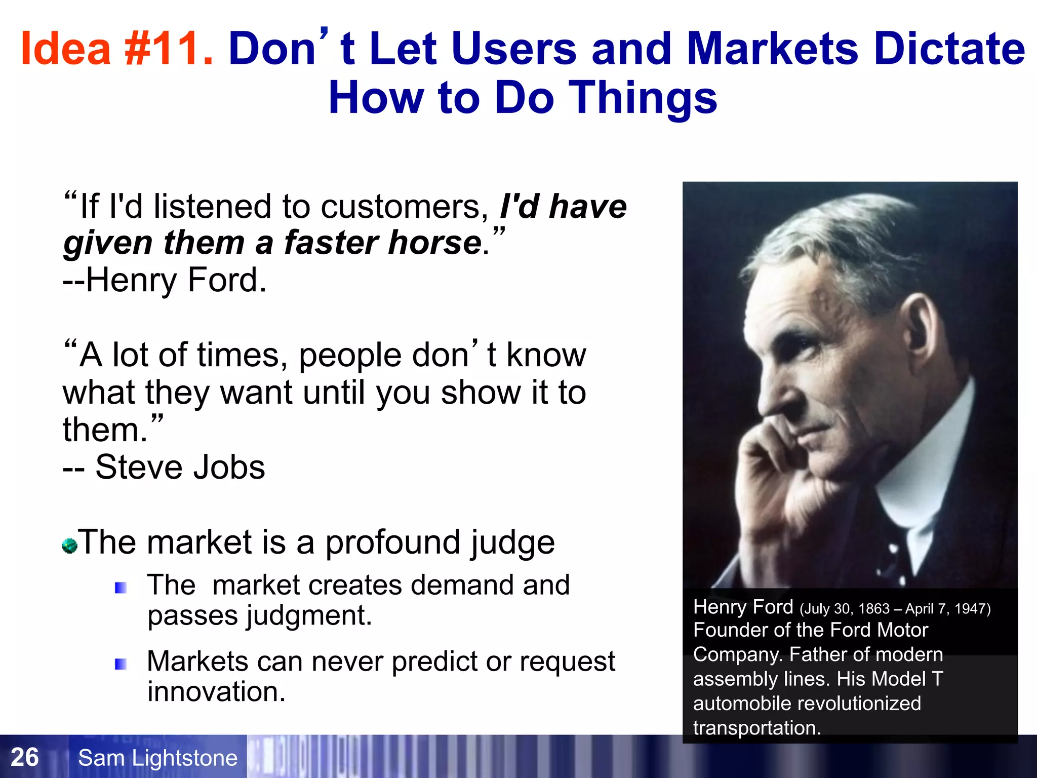 Sam Lightstone26
Idea #11. Don’t Let Users and Markets Dictate
How to Do Things
“If I'd listened to customers, I'd have
given them a faster horse.”
--Henry Ford.
“A lot of times, people don’t know
what they want until you show it to
them.”
-- Steve Jobs
The market is a profound judge
The market creates demand and
passes judgment.
Markets can never predict or request
innovation.
Henry Ford (July 30, 1863 – April 7, 1947)
Founder of the Ford Motor
Company. Father of modern
assembly lines. His Model T
automobile revolutionized
transportation.
 