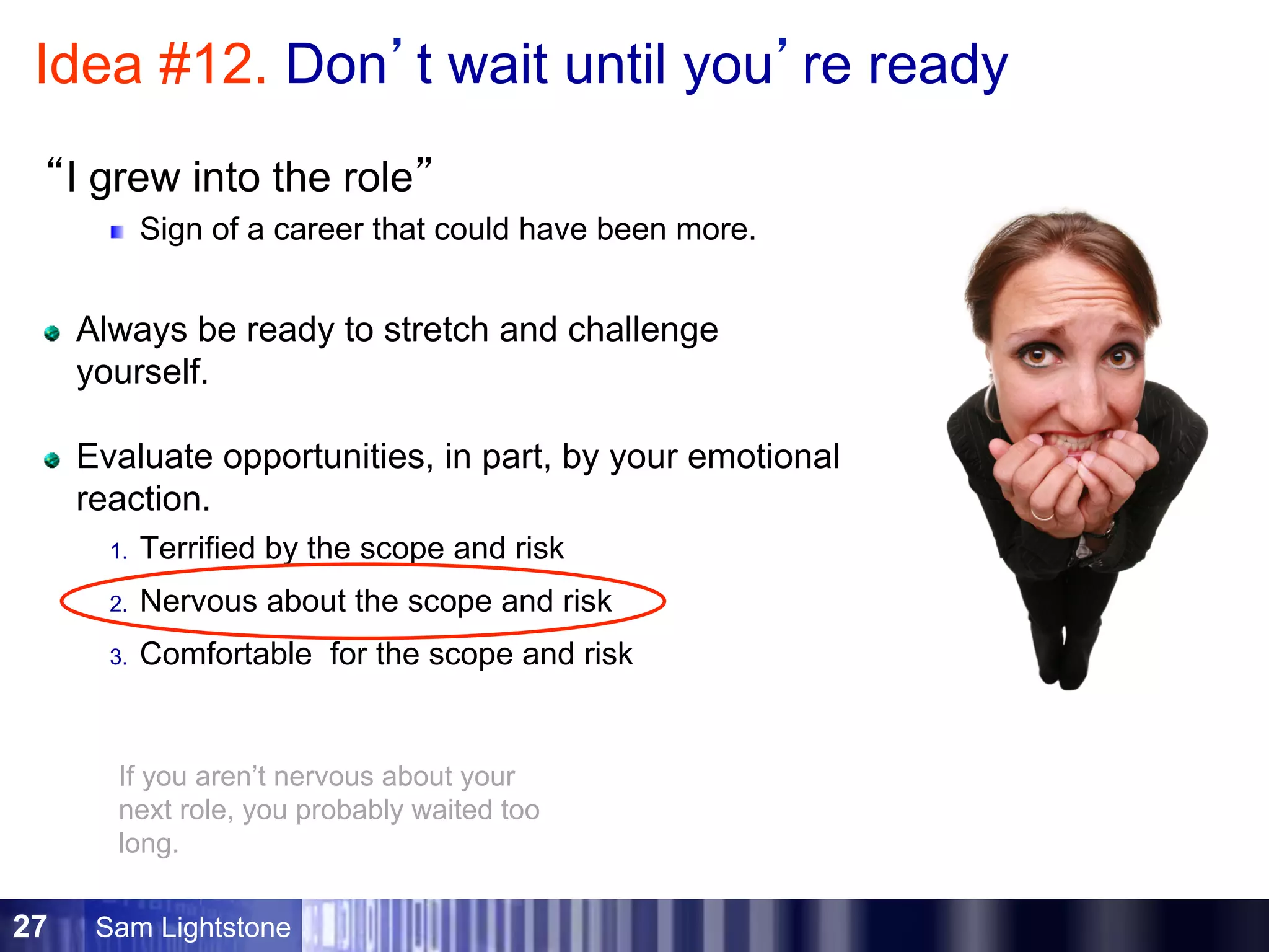 Sam Lightstone27
Idea #12. Don’t wait until you’re ready
“I grew into the role”
Sign of a career that could have been more.
Always be ready to stretch and challenge
yourself.
Evaluate opportunities, in part, by your emotional
reaction.
1.  Terrified by the scope and risk
2.  Nervous about the scope and risk
3.  Comfortable for the scope and risk
If you aren’t nervous about your
next role, you probably waited too
long.
 